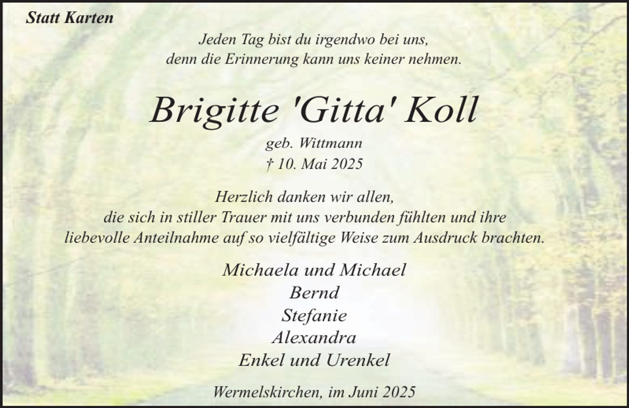 <p>Statt Karten<br />Jeden Tag bist du irgendwo bei uns,<br />denn die Erinnerung kann uns keiner nehmen.</p><p>Brigitte 'Gitta' Koll<br />geb. Wittmann</p><p>† 10. Mai 2025</p><p>Herzlich danken wir allen,<br />die sich in stiller Trauer mit uns verbunden fühlten und ihre<br />liebevolle Anteilnahme auf so vielfältige Weise zum Ausdruck brachten.</p><p>Michaela und Michael<br />Bernd<br />Stefanie<br />Alexandra<br />Enkel und Urenkel<br />Wermelskirchen, im Juni 2025</p>