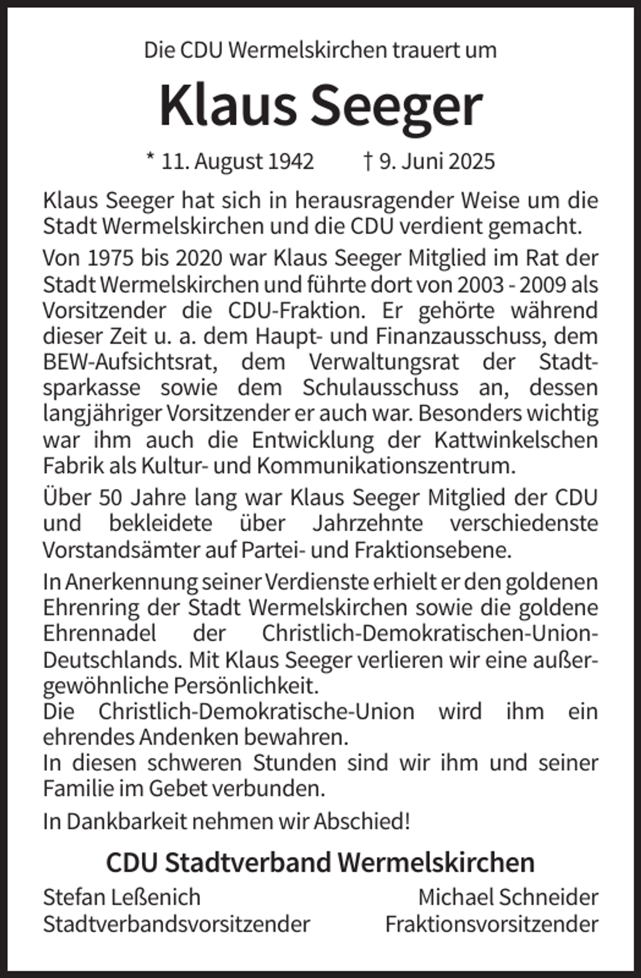 <p>Die CDU Wermelskirchen trauert um</p><p>Klaus Seeger<br />* 11. August 1942</p><p>† 9. Juni 2025</p><p>Klaus Seeger hat sich in herausragender Weise um die<br />Stadt Wermelskirchen und die CDU verdient gemacht.<br />Von 1975 bis 2020 war Klaus Seeger Mitglied im Rat der<br />Stadt Wermelskirchen und führte dort von 2003 - 2009 als<br />Vorsitzender die CDU-Fraktion. Er gehörte während<br />dieser Zeit u. a. dem Haupt- und Finanzausschuss, dem<br />BEW-Aufsichtsrat, dem Verwaltungsrat der Stadtsparkasse sowie dem Schulausschuss an, dessen<br />langjähriger Vorsitzender er auch war. Besonders wichtig<br />war ihm auch die Entwicklung der Kattwinkelschen<br />Fabrik als Kultur- und Kommunikationszentrum.<br />Über 50 Jahre lang war Klaus Seeger Mitglied der CDU<br />und bekleidete über Jahrzehnte verschiedenste<br />Vorstandsämter auf Partei- und Fraktionsebene.<br />In Anerkennung seiner Verdienste erhielt er den goldenen<br />Ehrenring der Stadt Wermelskirchen sowie die goldene<br />Ehrennadel der Christlich-Demokratischen-UnionDeutschlands. Mit Klaus Seeger verlieren wir eine außergewöhnliche Persönlichkeit.<br />Die Christlich-Demokratische-Union wird ihm ein<br />ehrendes Andenken bewahren.<br />In diesen schweren Stunden sind wir ihm und seiner<br />Familie im Gebet verbunden.<br />In Dankbarkeit nehmen wir Abschied!</p><p>CDU Stadtverband Wermelskirchen<br />Stefan Leßenich<br />Stadtverbandsvorsitzender</p><p>Michael Schneider<br />Fraktionsvorsitzender</p>
