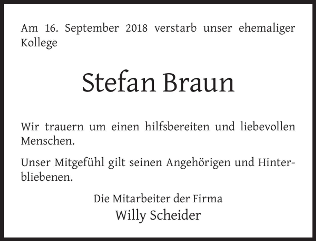 <p>Am 16. September 2018 verstarb unser ehemaliger<br />Kollege</p><p>Stefan Braun<br />Wir trauern um einen hilfsbereiten und liebevollen<br />Menschen.<br />Unser Mitgefühl gilt seinen Angehörigen und Hinterbliebenen.<br />Die Mitarbeiter der Firma</p><p>Willy Scheider</p>
