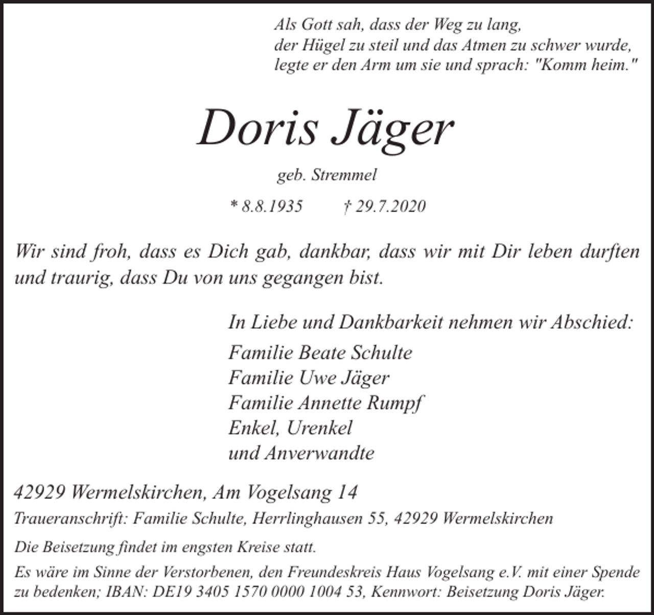 <p>Als Gott sah, dass der Weg zu lang,<br />der Hügel zu steil und das Atmen zu schwer wurde,<br />legte er den Arm um sie und sprach: "Komm heim."</p><p>Doris Jäger<br />geb. Stremmel<br />* 8.8.1935</p><p>† 29.7.2020</p><p>Wir sind froh, dass es Dich gab, dankbar, dass wir mit Dir leben durften<br />und traurig, dass Du von uns gegangen bist.<br />In Liebe und Dankbarkeit nehmen wir Abschied:<br />Familie Beate Schulte<br />Familie Uwe Jäger<br />Familie Annette Rumpf<br />Enkel, Urenkel<br />und Anverwandte<br />42929 Wermelskirchen, Am Vogelsang 14<br />Traueranschrift: Familie Schulte, Herrlinghausen 55, 42929 Wermelskirchen<br />Die Beisetzung findet im engsten Kreise statt.<br />Es wäre im Sinne der Verstorbenen, den Freundeskreis Haus Vogelsang e.V. mit einer Spende<br />zu bedenken; IBAN: DE19 3405 157000 1004 53, Kennwort: Beisetzung Doris Jäger.</p>