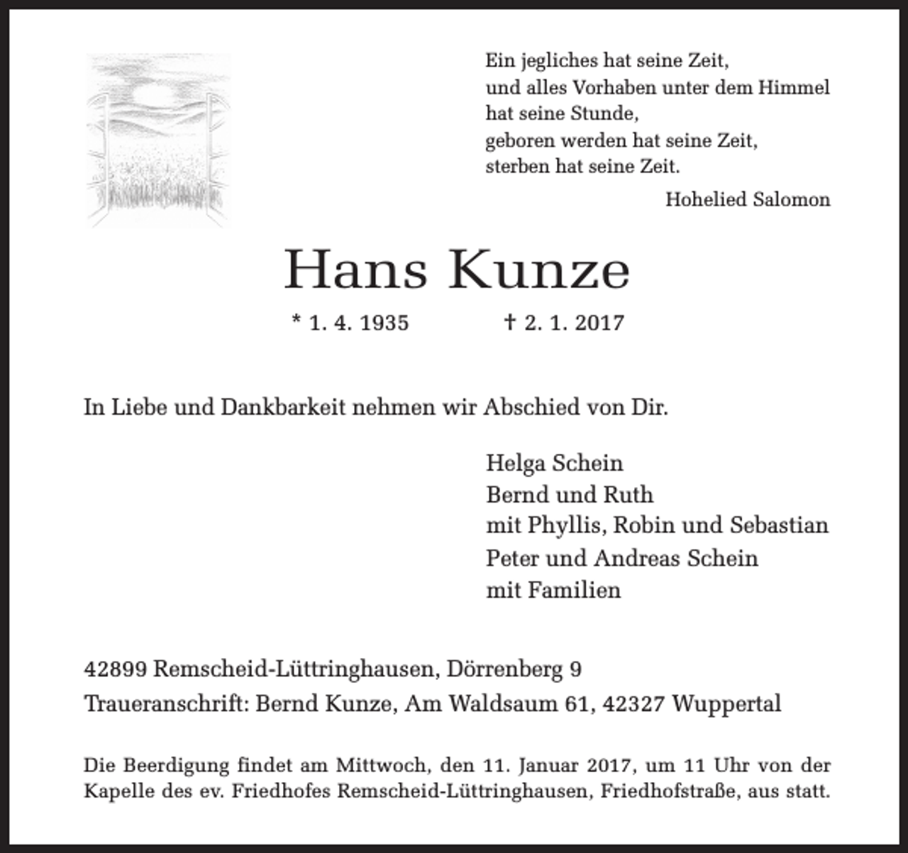 <p>Ein jegliches hat seine Zeit,<br />und alles Vorhaben unter dem Himmel<br />hat seine Stunde,<br />geboren werden hat seine Zeit,<br />sterben hat seine Zeit.<br />Hohelied Salomon</p><p>Hans Kunze<br />* 1. 4. 1935</p><p>† 2. 1. 2017</p><p>In Liebe und Dankbarkeit nehmen wir Abschied von Dir.<br />Helga Schein<br />Bernd und Ruth<br />mit Phyllis, Robin und Sebastian<br />Peter und Andreas Schein<br />mit Familien<br />42899 Remscheid-Lüttringhausen, Dörrenberg 9<br />Traueranschrift: Bernd Kunze, Am Waldsaum 61, 42327 Wuppertal<br />Die Beerdigung findet am Mittwoch, den 11. Januar 2017, um 11 Uhr von der<br />Kapelle des ev. Friedhofes Remscheid-Lüttringhausen, Friedhofstraße, aus statt.</p>