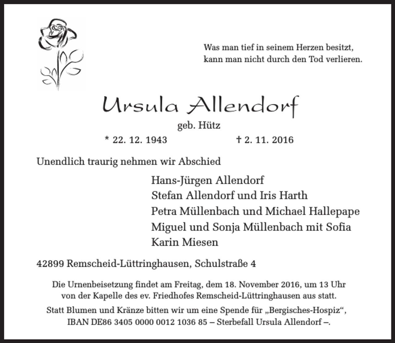 <p>Was man tief in seinem Herzen besitzt,<br />kann man nicht durch den Tod verlieren.</p><p>Ursula Allendorf<br />geb. Hütz</p><p>* 22. 12. 1943</p><p>† 2. 11. 2016</p><p>Unendlich traurig nehmen wir Abschied</p><p>Hans-Jürgen Allendorf<br />Stefan Allendorf und Iris Harth<br />Petra Müllenbach und Michael Hallepape<br />Miguel und Sonja Müllenbach mit Sofia<br />Karin Miesen<br />42899 Remscheid-Lüttringhausen, Schulstraße 4<br />Die Urnenbeisetzung findet am Freitag, dem 18. November 2016, um 13 Uhr<br />von der Kapelle des ev. Friedhofes Remscheid-Lüttringhausen aus statt.<br />Statt Blumen und Kränze bitten wir um eine Spende für „Bergisches-Hospiz“,<br />IBAN DE86 3405 0012 1036 85 – Sterbefall Ursula Allendorf –.</p>