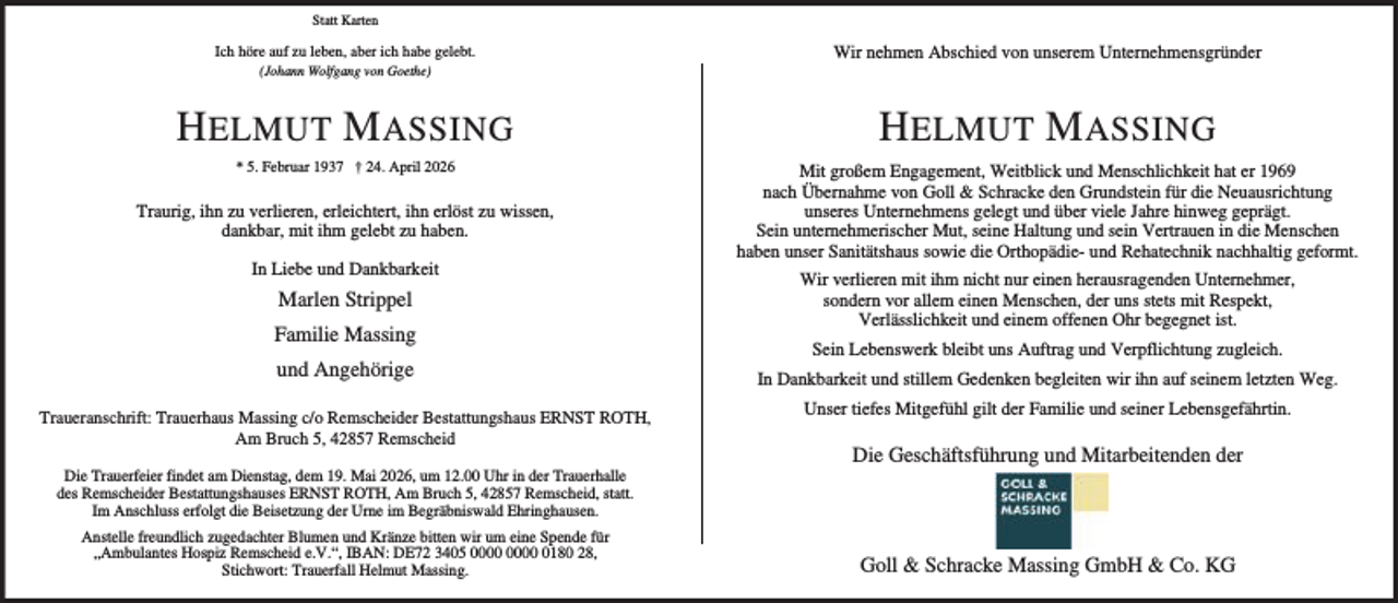 <p>Statt Karten</p><p>Ich höre auf zu leben, aber ich habe gelebt.</p><p>Wir nehmen Abschied von unserem Unternehmensgründer</p><p>H ELMUT M ASSING</p><p>H ELMUT M ASSING</p><p>* 5. Februar 1937 † 24. April 2026</p><p>Mit großem Engagement, Weitblick und Menschlichkeit hat er 1969<br />nach Übernahme von Goll &amp; Schracke den Grundstein für die Neuausrichtung<br />unseres Unternehmens gelegt und über viele Jahre hinweg geprägt.<br />Sein unternehmerischer Mut, seine Haltung und sein Vertrauen in die Menschen<br />haben unser Sanitätshaus sowie die Orthopädie- und Rehatechnik nachhaltig geformt.</p><p>(Johann Wolfgang von Goethe)</p><p>Traurig, ihn zu verlieren, erleichtert, ihn erlöst zu wissen,<br />dankbar, mit ihm gelebt zu haben.<br />In Liebe und Dankbarkeit</p><p>Marlen Strippel<br />Familie Massing<br />und Angehörige<br />Traueranschrift: Trauerhaus Massing c/o Remscheider Bestattungshaus ERNST ROTH,<br />Am Bruch 5, 42857 Remscheid<br />Die Trauerfeier findet am Dienstag, dem 19. Mai 2026, um 12.00 Uhr in der Trauerhalle<br />des Remscheider Bestattungshauses ERNST ROTH, Am Bruch 5, 42857 Remscheid, statt.<br />Im Anschluss erfolgt die Beisetzung der Urne im Begräbniswald Ehringhausen.<br />Anstelle freundlich zugedachter Blumen und Kränze bitten wir um eine Spende für<br />„Ambulantes Hospiz Remscheid e.V.“, IBAN: DE72 3405 0180 28,<br />Stichwort: Trauerfall Helmut Massing.</p><p>Wir verlieren mit ihm nicht nur einen herausragenden Unternehmer,<br />sondern vor allem einen Menschen, der uns stets mit Respekt,<br />Verlässlichkeit und einem offenen Ohr begegnet ist.<br />Sein Lebenswerk bleibt uns Auftrag und Verpflichtung zugleich.<br />In Dankbarkeit und stillem Gedenken begleiten wir ihn auf seinem letzten Weg.<br />Unser tiefes Mitgefühl gilt der Familie und seiner Lebensgefährtin.</p><p>Die Geschäftsführung und Mitarbeitenden der</p><p>Goll &amp; Schracke Massing GmbH &amp; Co. KG</p>