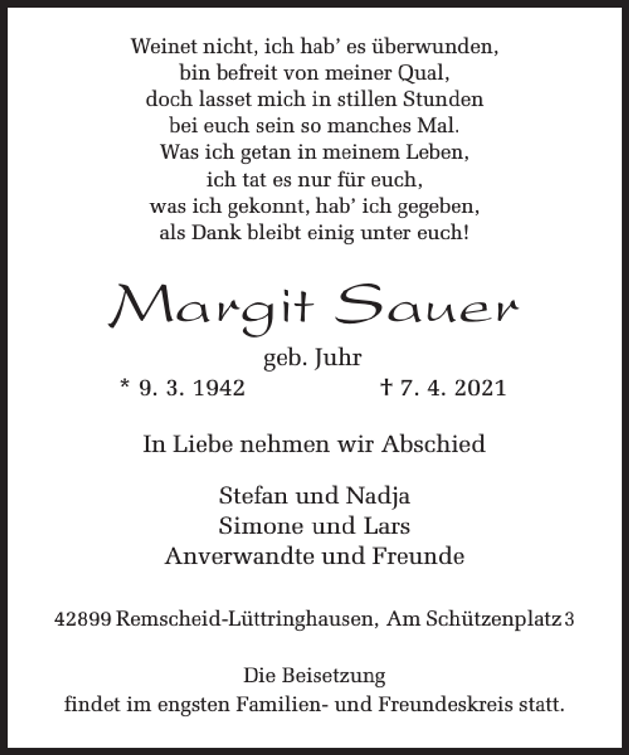 <p>Weinet nicht, ich hab’ es überwunden,<br />bin befreit von meiner Qual,<br />doch lasset mich in stillen Stunden<br />bei euch sein so manches Mal.<br />Was ich getan in meinem Leben,<br />ich tat es nur für euch,<br />was ich gekonnt, hab’ ich gegeben,<br />als Dank bleibt einig unter euch!</p><p>Margit Sauer<br />* 9. 3. 1942</p><p>geb. Juhr</p><p>† 7. 4. 2021</p><p>In Liebe nehmen wir Abschied<br />Stefan und Nadja<br />Simone und Lars<br />Anverwandte und Freunde<br />42899 Remscheid-Lüttringhausen, Am Schützenplatz 3<br />Die Beisetzung<br />findet im engsten Familien- und Freundeskreis statt.</p>