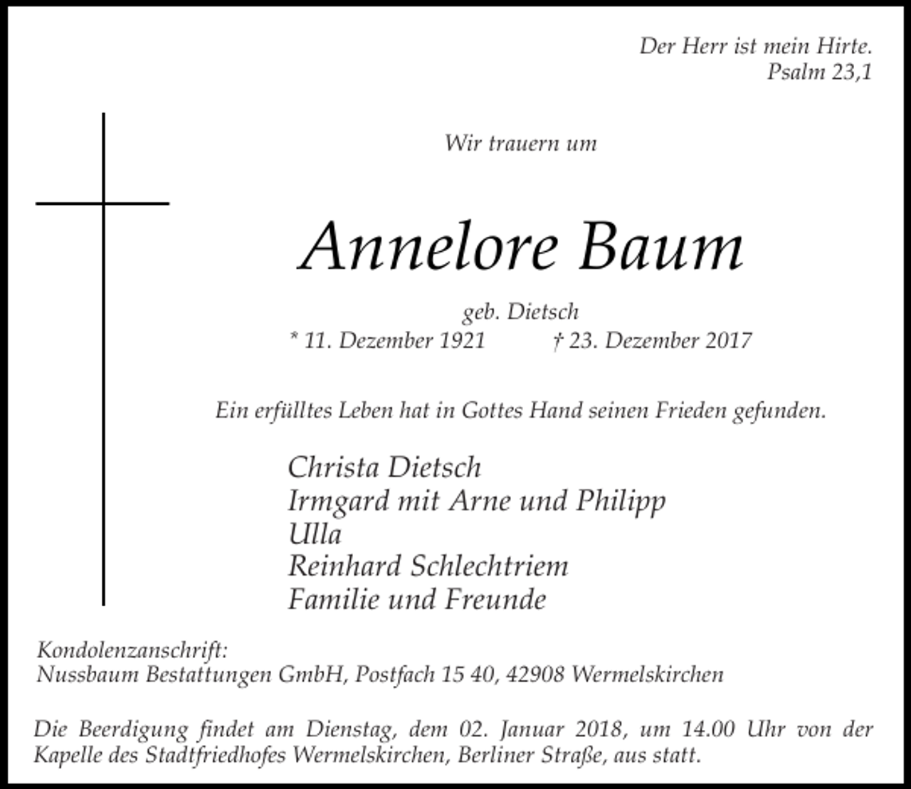 <p>Der Herr ist mein Hirte.<br />Psalm 23,1<br />Wir trauern um</p><p>Annelore Baum<br />geb. Dietsch<br />* 11. Dezember 1921<br />† 23. Dezember 2017<br />Ein erfülltes Leben hat in Gottes Hand seinen Frieden gefunden.</p><p>Christa Dietsch<br />Irmgard mit Arne und Philipp<br />Ulla<br />Reinhard Schlechtriem<br />Familie und Freunde<br />Kondolenzanschrift:<br />Nussbaum Bestattungen GmbH, Postfach 15 40, 42908 Wermelskirchen<br />Die Beerdigung findet am Dienstag, dem 02. Januar 2018, um 14.00 Uhr von der<br />Kapelle des Stadtfriedhofes Wermelskirchen, Berliner Straße, aus statt.</p>