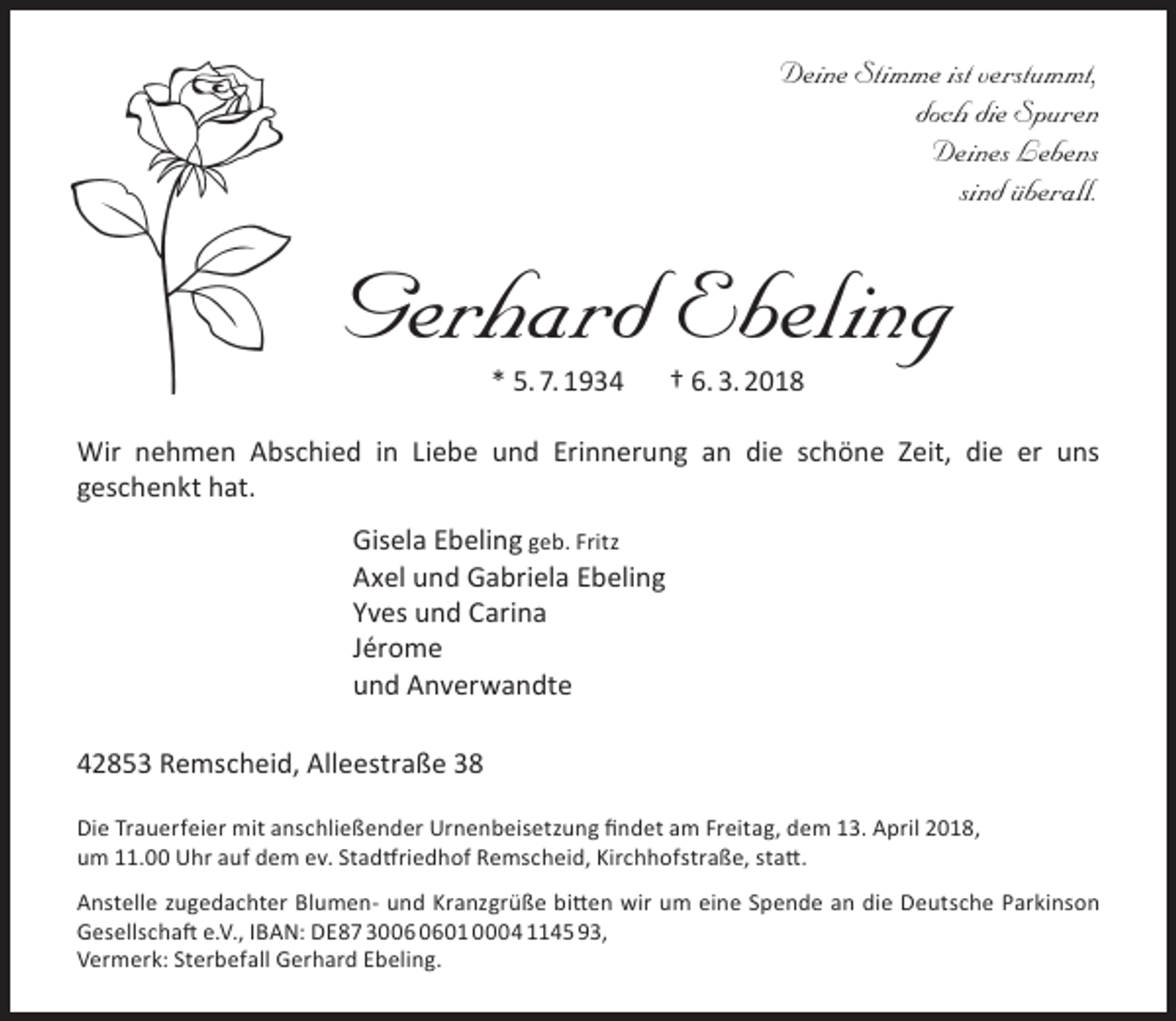 <p>Deine Stimme ist verstummt,<br />doch die Spuren<br />Deines Lebens<br />sind überall.</p><p>Gerhard Ebeling<br />* 5. 7. 1934</p><p>† 6. 3. 2018</p><p>Wir nehmen Abschied in Liebe und Erinnerung an die schöne Zeit, die er uns<br />geschenkt hat.<br />Gisela Ebeling geb. Fritz<br />Axel und Gabriela Ebeling<br />Yves und Carina<br />Jérome<br />und Anverwandte<br />42853 Remscheid, Alleestraße 38<br />Die Trauerfeier mit anschließender Urnenbeisetzung findet am Freitag, dem 13. April 2018,<br />um 11.00 Uhr auf dem ev. Stadtfriedhof Remscheid, Kirchhofstraße, statt.<br />Anstelle zugedachter Blumen- und Kranzgrüße bitten wir um eine Spende an die Deutsche Parkinson<br />Gesellschaft e.V., IBAN: DE87 3001 0004 1145 93,<br />Vermerk: Sterbefall Gerhard Ebeling.</p>