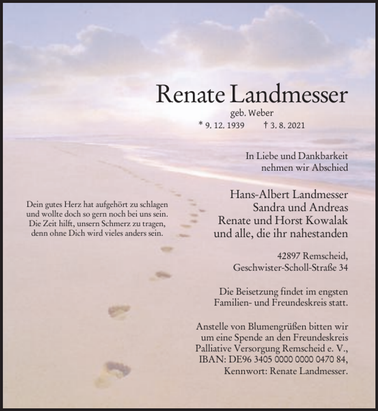 <p>Renate Landmesser<br />geb. Weber<br />* 9. 12. 1939<br />† 3. 8. 2021<br />In Liebe und Dankbarkeit<br />nehmen wir Abschied</p><p>Dein gutes Herz hat aufgehört zu schlagen<br />und wollte doch so gern noch bei uns sein.<br />Die Zeit hilft, unsern Schmerz zu tragen,<br />denn ohne Dich wird vieles anders sein.</p><p>Hans-Albert Landmesser<br />Sandra und Andreas<br />Renate und Horst Kowalak<br />und alle, die ihr nahestanden<br />42897 Remscheid,<br />Geschwister-Scholl-Straße 34<br />Die Beisetzung findet im engsten<br />Familien- und Freundeskreis statt.<br />Anstelle von Blumengrüßen bitten wir<br />um eine Spende an den Freundeskreis<br />Palliative Versorgung Remscheid e. V.,<br />IBAN: DE96 3405 0470 84,<br />Kennwort: Renate Landmesser.</p>