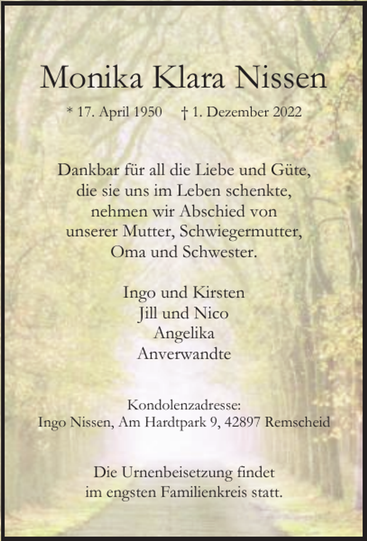 <p>Monika Klara Nissen<br />* 17. April 1950</p><p>† 1. Dezember 2022</p><p>Dankbar für all die Liebe und Güte,<br />die sie uns im Leben schenkte,<br />nehmen wir Abschied von<br />unserer Mutter, Schwiegermutter,<br />Oma und Schwester.<br />Ingo und Kirsten<br />Jill und Nico<br />Angelika<br />Anverwandte<br />Kondolenzadresse:<br />Ingo Nissen, Am Hardtpark 9, 42897 Remscheid</p><p>Die Urnenbeisetzung findet<br />im engsten Familienkreis statt.</p>