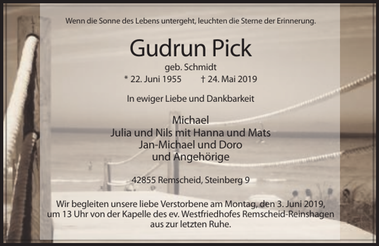 <p>Wenn die Sonne des Lebens untergeht, leuchten die Sterne der Erinnerung.</p><p>Gudrun Pick<br />geb. Schmidt<br />* 22. Juni 1955<br />† 24. Mai 2019<br />In ewiger Liebe und Dankbarkeit</p><p>Michael<br />Julia und Nils mit Hanna und Mats<br />Jan-Michael und Doro<br />und Angehörige<br />42855 Remscheid, Steinberg 9<br />Wir begleiten unsere liebe Verstorbene am Montag, den 3. Juni 2019,<br />um 13 Uhr von der Kapelle des ev. Westfriedhofes Remscheid-Reinshagen<br />aus zur letzten Ruhe.</p>