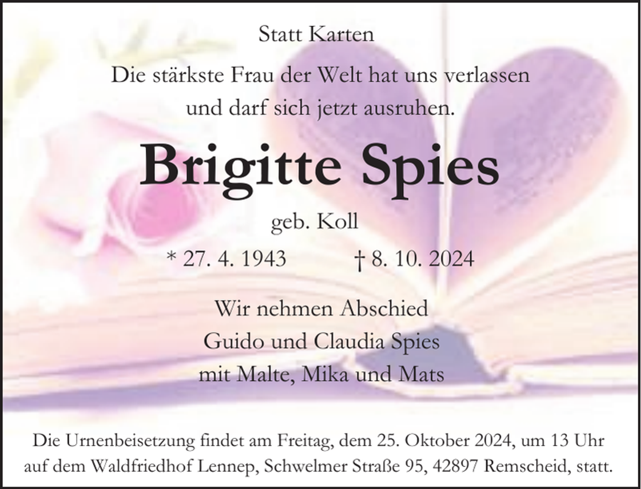 <p>Statt Karten<br />Die stärkste Frau der Welt hat uns verlassen<br />und darf sich jetzt ausruhen.</p><p>Brigitte Spies<br />geb. Koll</p><p>* 27. 4. 1943</p><p>† 8. 10. 2024</p><p>Wir nehmen Abschied<br />Guido und Claudia Spies<br />mit Malte, Mika und Mats<br />Die Urnenbeisetzung findet am Freitag, dem 25. Oktober 2024, um 13 Uhr<br />auf dem Waldfriedhof Lennep, Schwelmer Straße 95, 42897 Remscheid, statt.</p>