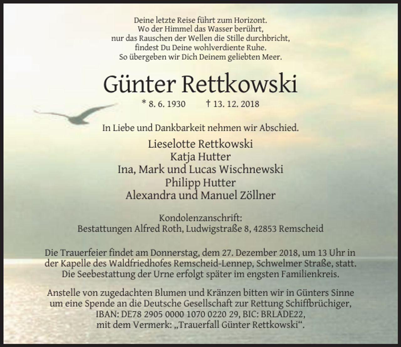 <p>Deine letzte Reise führt zum Horizont.<br />Wo der Himmel das Wasser berührt,<br />nur das Rauschen der Wellen die Stille durchbricht,<br />findest Du Deine wohlverdiente Ruhe.<br />So übergeben wir Dich Deinem geliebten Meer.</p><p>Günter Rettkowski<br />* 8. 6. 1930</p><p>† 13. 12. 2018</p><p>In Liebe und Dankbarkeit nehmen wir Abschied.</p><p>Lieselotte Rettkowski<br />Katja Hutter<br />Ina, Mark und Lucas Wischnewski<br />Philipp Hutter<br />Alexandra und Manuel Zöllner<br />Kondolenzanschrift:<br />Bestattungen Alfred Roth, Ludwigstraße 8, 42853 Remscheid<br />Die Trauerfeier findet am Donnerstag, dem 27. Dezember 2018, um 13 Uhr in<br />der Kapelle des Waldfriedhofes Remscheid-Lennep, Schwelmer Straße, statt.<br />Die Seebestattung der Urne erfolgt später im engsten Familienkreis.<br />Anstelle von zugedachten Blumen und Kränzen bitten wir in Günters Sinne<br />um eine Spende an die Deutsche Gesellschaft zur Rettung Schiffbrüchiger,<br />IBAN: DE78 2905 0000 107220 29, BIC: BRLADE22,<br />mit dem Vermerk: „Trauerfall Günter Rettkowski“.</p>