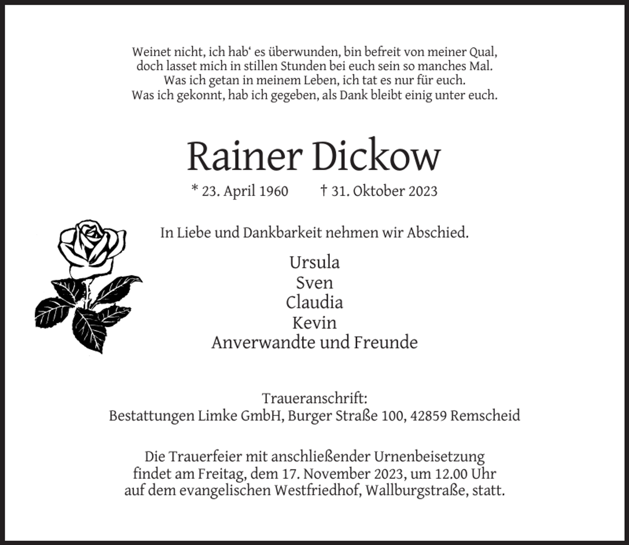 <p>Weinet nicht, ich hab‘ es überwunden, bin befreit von meiner Qual,<br />doch lasset mich in stillen Stunden bei euch sein so manches Mal.<br />Was ich getan in meinem Leben, ich tat es nur für euch.<br />Was ich gekonnt, hab ich gegeben, als Dank bleibt einig unter euch.</p><p>Rainer Dickow<br />* 23. April 1960</p><p>† 31. Oktober 2023</p><p>In Liebe und Dankbarkeit nehmen wir Abschied.</p><p>Ursula<br />Sven<br />Claudia<br />Kevin<br />Anverwandte und Freunde</p><p>Traueranschrift:<br />Bestattungen Limke GmbH, Burger Straße 100, 42859 Remscheid<br />Die Trauerfeier mit anschließender Urnenbeisetzung<br />findet am Freitag, dem 17. November 2023, um 12.00 Uhr<br />auf dem evangelischen Westfriedhof, Wallburgstraße, statt.</p>