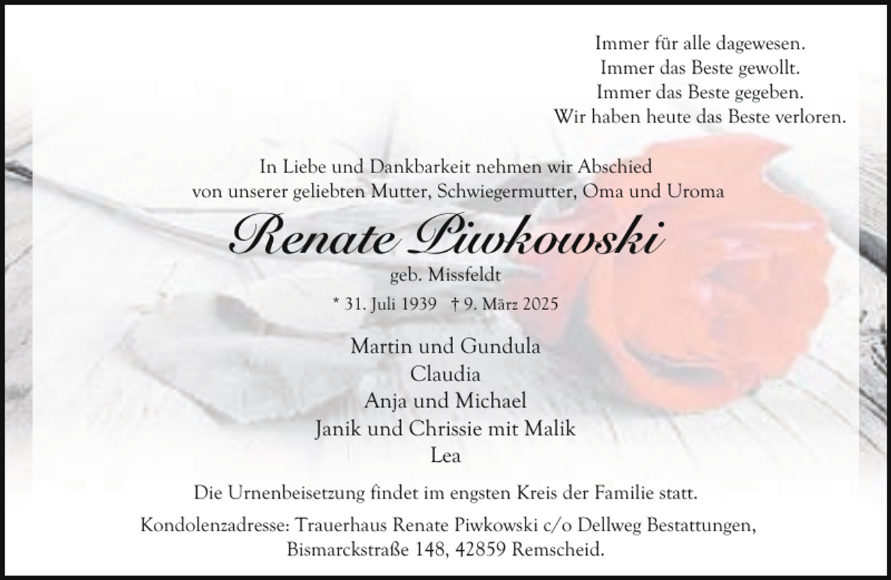 <p>Immer für alle dagewesen.<br />Immer das Beste gewollt.<br />Immer das Beste gegeben.<br />Wir haben heute das Beste verloren.<br />In Liebe und Dankbarkeit nehmen wir Abschied<br />von unserer geliebten Mutter, Schwiegermutter, Oma und Uroma</p><p>Renate Piwkowski<br />geb. Missfeldt</p><p>* 31. Juli 1939 † 9. März 2025</p><p>Martin und Gundula<br />Claudia<br />Anja und Michael<br />Janik und Chrissie mit Malik<br />Lea<br />Die Urnenbeisetzung findet im engsten Kreis der Familie statt.<br />Kondolenzadresse: Trauerhaus Renate Piwkowski c/o Dellweg Bestattungen,<br />Bismarckstraße 148, 42859 Remscheid.</p>