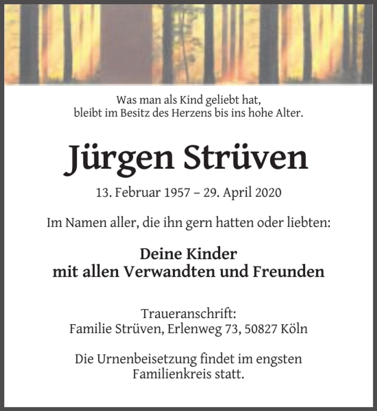 <p>Was man als Kind geliebt hat,<br />bleibt im Besitz des Herzens bis ins hohe Alter.</p><p>Jürgen Strüven<br />13. Februar 1957 – 29. April 2020<br />Im Namen aller, die ihn gern hatten oder liebten:</p><p>Deine Kinder<br />mit allen Verwandten und Freunden<br />Traueranschrift:<br />Familie Strüven, Erlenweg 73, 50827 Köln<br />Die Urnenbeisetzung findet im engsten<br />Familienkreis statt.</p>