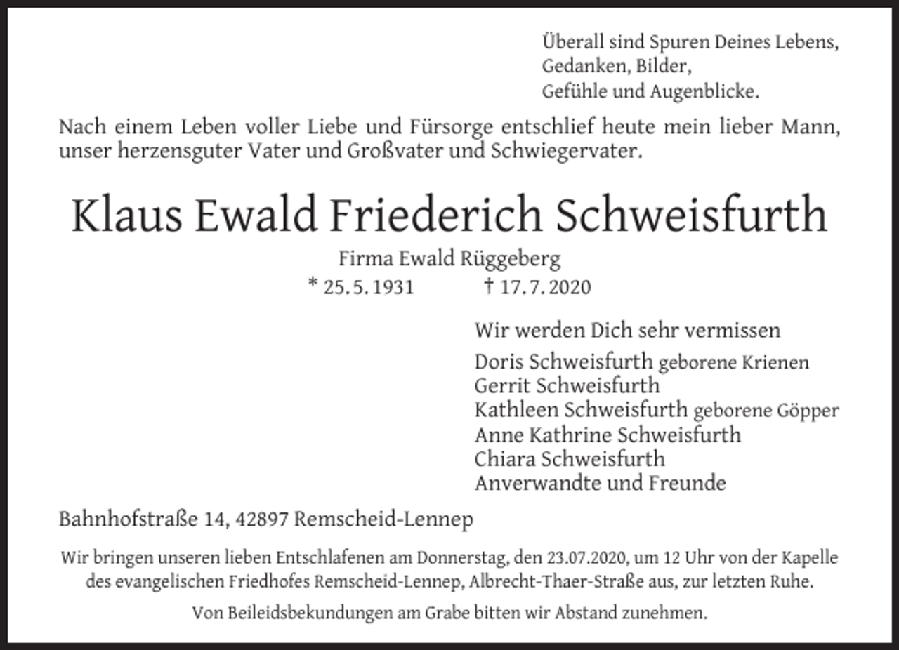 <p>Überall sind Spuren Deines Lebens,<br />Gedanken, Bilder,<br />Gefühle und Augenblicke.</p><p>Nach einem Leben voller Liebe und Fürsorge entschlief heute mein lieber Mann,<br />unser herzensguter Vater und Großvater und Schwiegervater.</p><p>Klaus Ewald Friederich Schweisfurth<br />Firma Ewald Rüggeberg<br />* 25. 5. 1931<br />† 17. 7. 2020</p><p>Wir werden Dich sehr vermissen<br />Doris Schweisfurth geborene Krienen<br />Gerrit Schweisfurth<br />Kathleen Schweisfurth geborene Göpper<br />Anne Kathrine Schweisfurth<br />Chiara Schweisfurth<br />Anverwandte und Freunde<br />Bahnhofstraße 14, 42897 Remscheid-Lennep<br />Wir bringen unseren lieben Entschlafenen am Donnerstag, den 23.07.2020, um 12 Uhr von der Kapelle<br />des evangelischen Friedhofes Remscheid-Lennep, Albrecht-Thaer-Straße aus, zur letzten Ruhe.<br />Von Beileidsbekundungen am Grabe bitten wir Abstand zunehmen.</p>