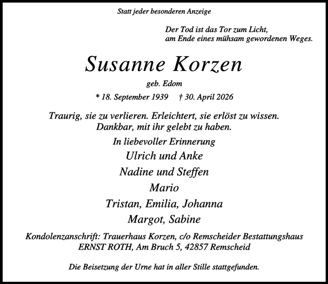<p>Statt jeder besonderen Anzeige</p><p>Der Tod ist das Tor zum Licht,<br />am Ende eines mühsam gewordenen Weges.</p><p>Susanne Korzen<br />geb. Edom</p><p>* 18. September 1939</p><p>† 30. April 2026</p><p>Traurig, sie zu verlieren. Erleichtert, sie erlöst zu wissen.<br />Dankbar, mit ihr gelebt zu haben.<br />In liebevoller Erinnerung</p><p>Ulrich und Anke<br />Nadine und Steffen<br />Mario<br />Tristan, Emilia, Johanna<br />Margot, Sabine<br />Kondolenzanschrift: Trauerhaus Korzen, c/o Remscheider Bestattungshaus<br />ERNST ROTH, Am Bruch 5, 42857 Remscheid<br />Die Beisetzung der Urne hat in aller Stille stattgefunden.</p>