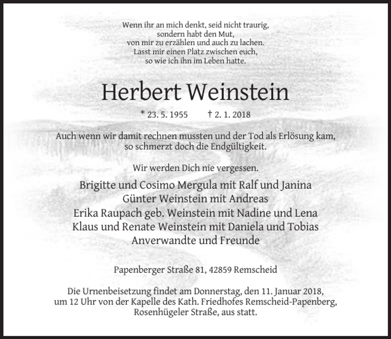 <p>Wenn ihr an mich denkt, seid nicht traurig,<br />sondern habt den Mut,<br />von mir zu erzählen und auch zu lachen.<br />Lasst mir einen Platz zwischen euch,<br />so wie ich ihn im Leben hatte.</p><p>Herbert Weinstein<br />* 23. 5. 1955</p><p>† 2. 1. 2018</p><p>Auch wenn wir damit rechnen mussten und der Tod als Erlösung kam,<br />so schmerzt doch die Endgültigkeit.<br />Wir werden Dich nie vergessen.</p><p>Brigitte und Cosimo Mergula mit Ralf und Janina<br />Günter Weinstein mit Andreas<br />Erika Raupach geb. Weinstein mit Nadine und Lena<br />Klaus und Renate Weinstein mit Daniela und Tobias<br />Anverwandte und Freunde<br />Papenberger Straße 81, 42859 Remscheid<br />Die Urnenbeisetzung findet am Donnerstag, den 11. Januar 2018,<br />um 12 Uhr von der Kapelle des Kath. Friedhofes Remscheid-Papenberg,<br />Rosenhügeler Straße, aus statt.</p>