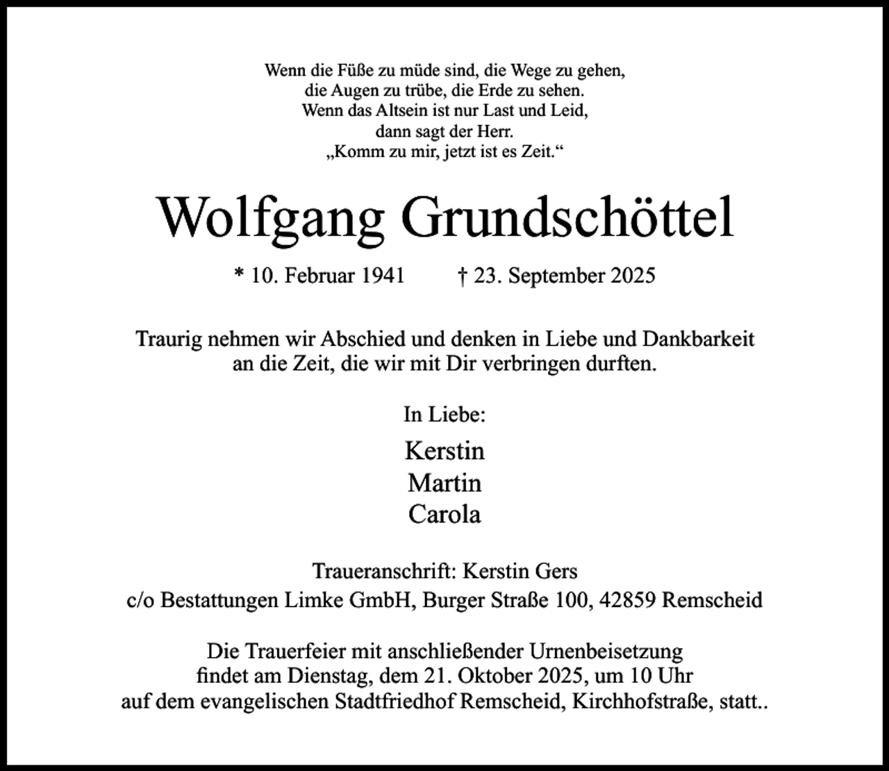 <p>Wenn die Füße zu müde sind, die Wege zu gehen,<br />die Augen zu trübe, die Erde zu sehen.<br />Wenn das Altsein ist nur Last und Leid,<br />dann sagt der Herr.<br />„Komm zu mir, jetzt ist es Zeit.“</p><p>Wolfgang Grundschöttel<br />* 10. Februar 1941</p><p>† 23. September 2025</p><p>Traurig nehmen wir Abschied und denken in Liebe und Dankbarkeit<br />an die Zeit, die wir mit Dir verbringen durften.<br />In Liebe:</p><p>Kerstin<br />Martin<br />Carola<br />Traueranschrift: Kerstin Gers<br />c/o Bestattungen Limke GmbH, Burger Straße 100, 42859 Remscheid<br />Die Trauerfeier mit anschließender Urnenbeisetzung<br />ﬁndet am Dienstag, dem 21. Oktober 2025, um 10 Uhr<br />auf dem evangelischen Stadtfriedhof Remscheid, Kirchhofstraße, statt..</p>