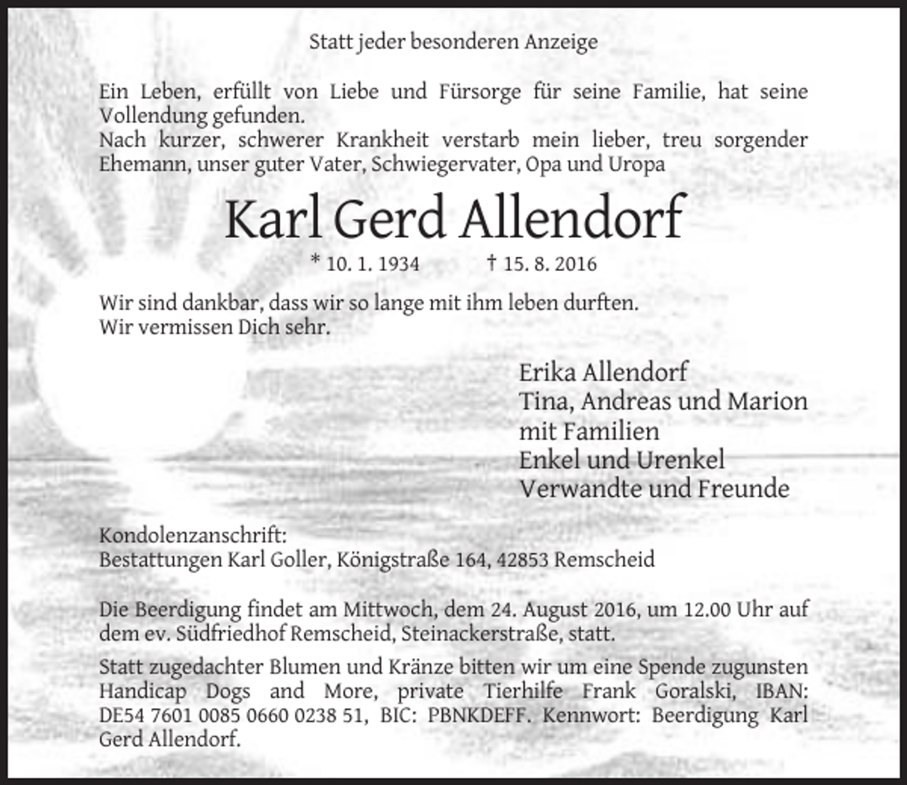 <p>Statt jeder besonderen Anzeige<br />Ein Leben, erfüllt von Liebe und Fürsorge für seine Familie, hat seine<br />Vollendung gefunden.<br />Nach kurzer, schwerer Krankheit verstarb mein lieber, treu sorgender<br />Ehemann, unser guter Vater, Schwiegervater, Opa und Uropa</p><p>Karl Gerd Allendorf<br />* 10. 1. 1934</p><p>† 15. 8. 2016</p><p>Wir sind dankbar, dass wir so lange mit ihm leben durften.<br />Wir vermissen Dich sehr.</p><p>Erika Allendorf<br />Tina, Andreas und Marion<br />mit Familien<br />Enkel und Urenkel<br />Verwandte und Freunde<br />Kondolenzanschrift:<br />Bestattungen Karl Goller, Königstraße 164, 42853 Remscheid<br />Die Beerdigung findet am Mittwoch, dem 24. August 2016, um 12.00 Uhr auf<br />dem ev. Südfriedhof Remscheid, Steinackerstraße, statt.<br />Statt zugedachter Blumen und Kränze bitten wir um eine Spende zugunsten<br />Handicap Dogs and More, private Tierhilfe Frank Goralski, IBAN:<br />DE54 7601 0085 066238 51, BIC: PBNKDEFF. Kennwort: Beerdigung Karl<br />Gerd Allendorf.</p>