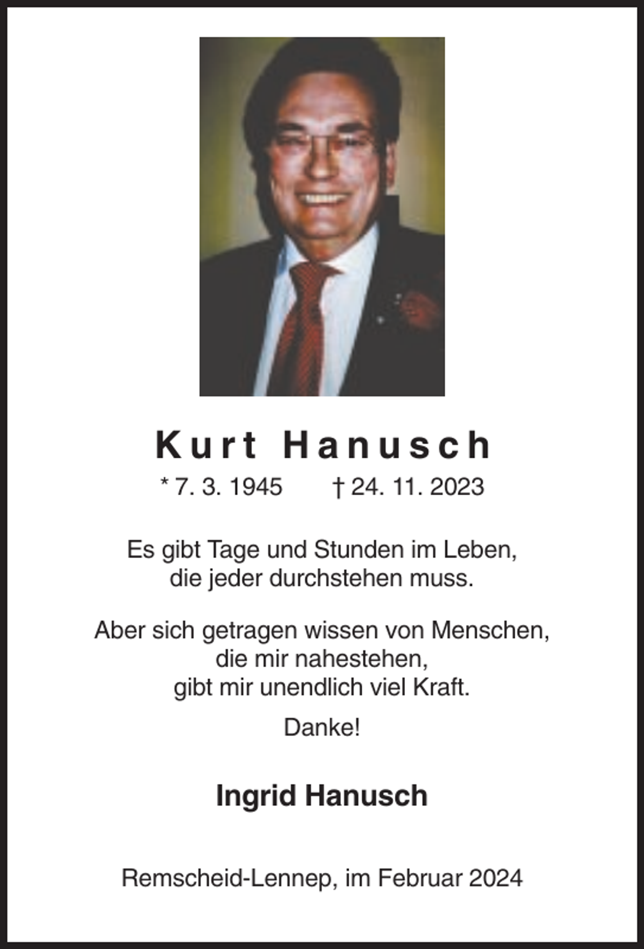 <p>Kurt Hanusch<br />* 7. 3. 1945</p><p>† 24. 11. 2023</p><p>Es gibt Tage und Stunden im Leben,<br />die jeder durchstehen muss.<br />Aber sich getragen wissen von Menschen,<br />die mir nahestehen,<br />gibt mir unendlich viel Kraft.<br />Danke!</p><p>Ingrid Hanusch<br />Remscheid-Lennep, im Februar 2024</p>