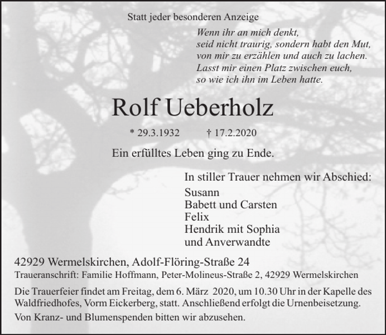 <p>Statt jeder besonderen Anzeige<br />Wenn ihr an mich denkt,<br />seid nicht traurig, sondern habt den Mut,<br />von mir zu erzählen und auch zu lachen.<br />Lasst mir einen Platz zwischen euch,<br />so wie ich ihn im Leben hatte.</p><p>Rolf Ueberholz<br />* 29.3.1932</p><p>† 17.2.2020</p><p>Ein erfülltes Leben ging zu Ende.<br />In stiller Trauer nehmen wir Abschied:<br />Susann<br />Babett und Carsten<br />Felix<br />Hendrik mit Sophia<br />und Anverwandte<br />42929 Wermelskirchen, Adolf-Flöring-Straße 24</p><p>Traueranschrift: Familie Hoffmann, Peter-Molineus-Straße 2, 42929 Wermelskirchen</p><p>Die Trauerfeier findet am Freitag, dem 6. März 2020, um 10.30 Uhr in der Kapelle des<br />Waldfriedhofes, Vorm Eickerberg, statt. Anschließend erfolgt die Urnenbeisetzung.<br />Von Kranz- und Blumenspenden bitten wir abzusehen.</p>
