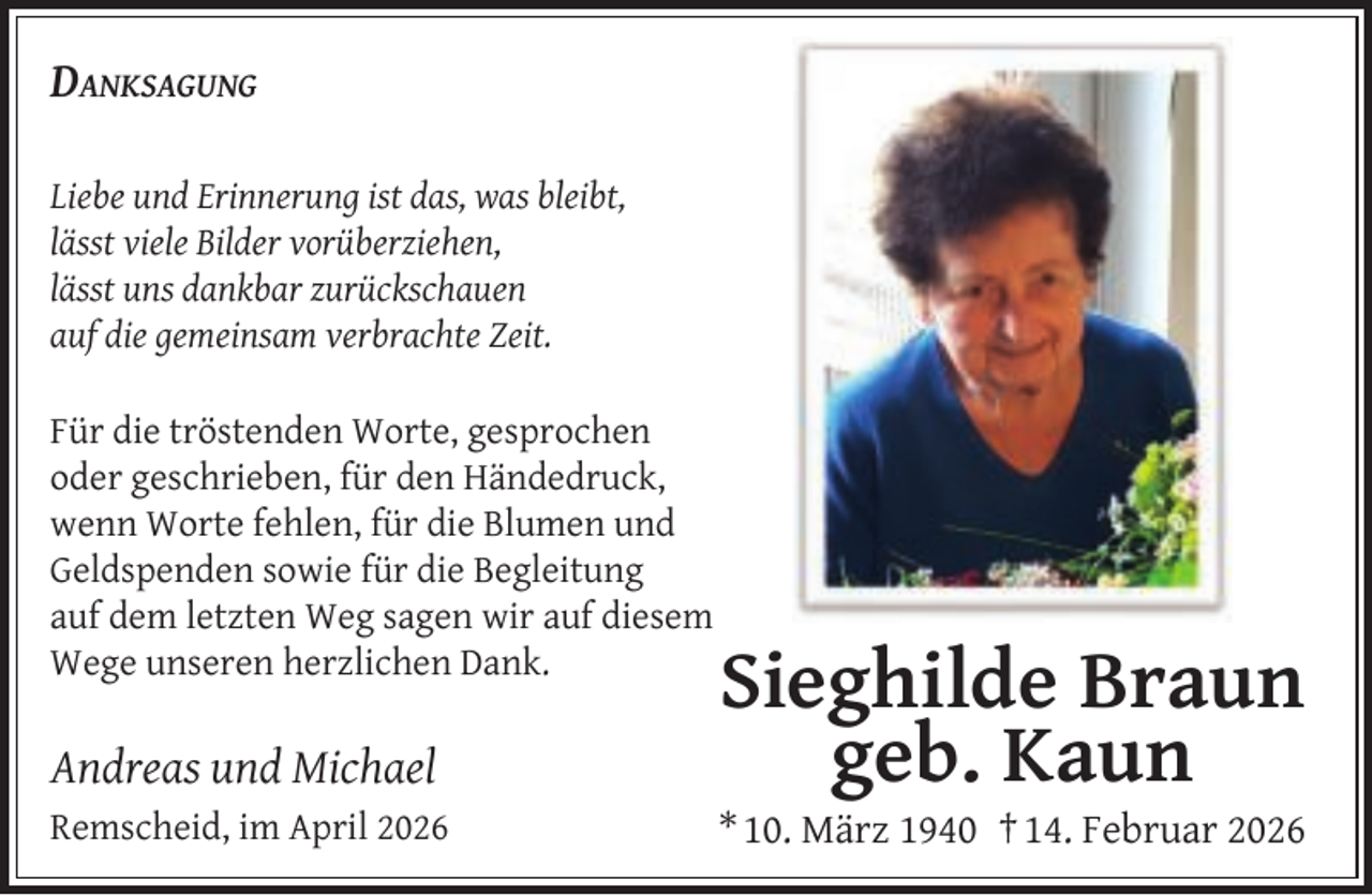 <p>DANKSAGUNG<br />Liebe und Erinnerung ist das, was bleibt,<br />lässt viele Bilder vorüberziehen,<br />lässt uns dankbar zurückschauen<br />auf die gemeinsam verbrachte Zeit.<br />Für die tröstenden Worte, gesprochen<br />oder geschrieben, für den Händedruck,<br />wenn Worte fehlen, für die Blumen und<br />Geldspenden sowie für die Begleitung<br />auf dem letzten Weg sagen wir auf diesem<br />Wege unseren herzlichen Dank.</p><p>Andreas und Michael<br />Remscheid, im April 2026</p><p>Sieghilde Braun<br />geb. Kaun</p><p>* 10. März 1940 † 14. Februar 2026</p>