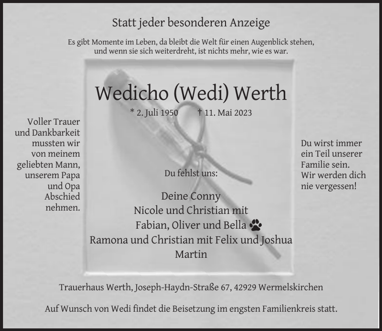 <p>Statt jeder besonderen Anzeige<br />Es gibt Momente im Leben, da bleibt die Welt für einen Augenblick stehen,<br />und wenn sie sich weiterdreht, ist nichts mehr, wie es war.</p><p>Wedicho (Wedi) Werth<br />* 2. Juli 1950<br />Voller Trauer<br />und Dankbarkeit<br />mussten wir<br />von meinem<br />geliebten Mann,<br />unserem Papa<br />und Opa<br />Abschied<br />nehmen.</p><p>† 11. Mai 2023</p><p>Du fehlst uns:</p><p>Du wirst immer<br />ein Teil unserer<br />Familie sein.<br />Wir werden dich<br />nie vergessen!</p><p>Deine Conny<br />Nicole und Christian mit<br />Fabian, Oliver und Bella<br />Ramona und Christian mit Felix und Joshua<br />Martin</p><p>Trauerhaus Werth, Joseph-Haydn-Straße 67, 42929 Wermelskirchen<br />Auf Wunsch von Wedi findet die Beisetzung im engsten Familienkreis statt.</p>