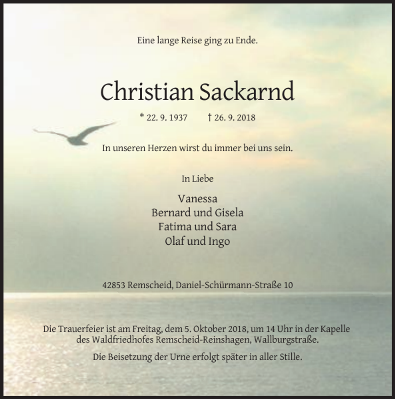 <p>Eine lange Reise ging zu Ende.</p><p>Christian Sackarnd<br />* 22. 9. 1937</p><p>† 26. 9. 2018</p><p>In unseren Herzen wirst du immer bei uns sein.</p><p>In Liebe</p><p>Vanessa<br />Bernard und Gisela<br />Fatima und Sara<br />Olaf und Ingo</p><p>42853 Remscheid, Daniel-Schürmann-Straße 10</p><p>Die Trauerfeier ist am Freitag, dem 5. Oktober 2018, um 14 Uhr in der Kapelle<br />des Waldfriedhofes Remscheid-Reinshagen, Wallburgstraße.<br />Die Beisetzung der Urne erfolgt später in aller Stille.</p>