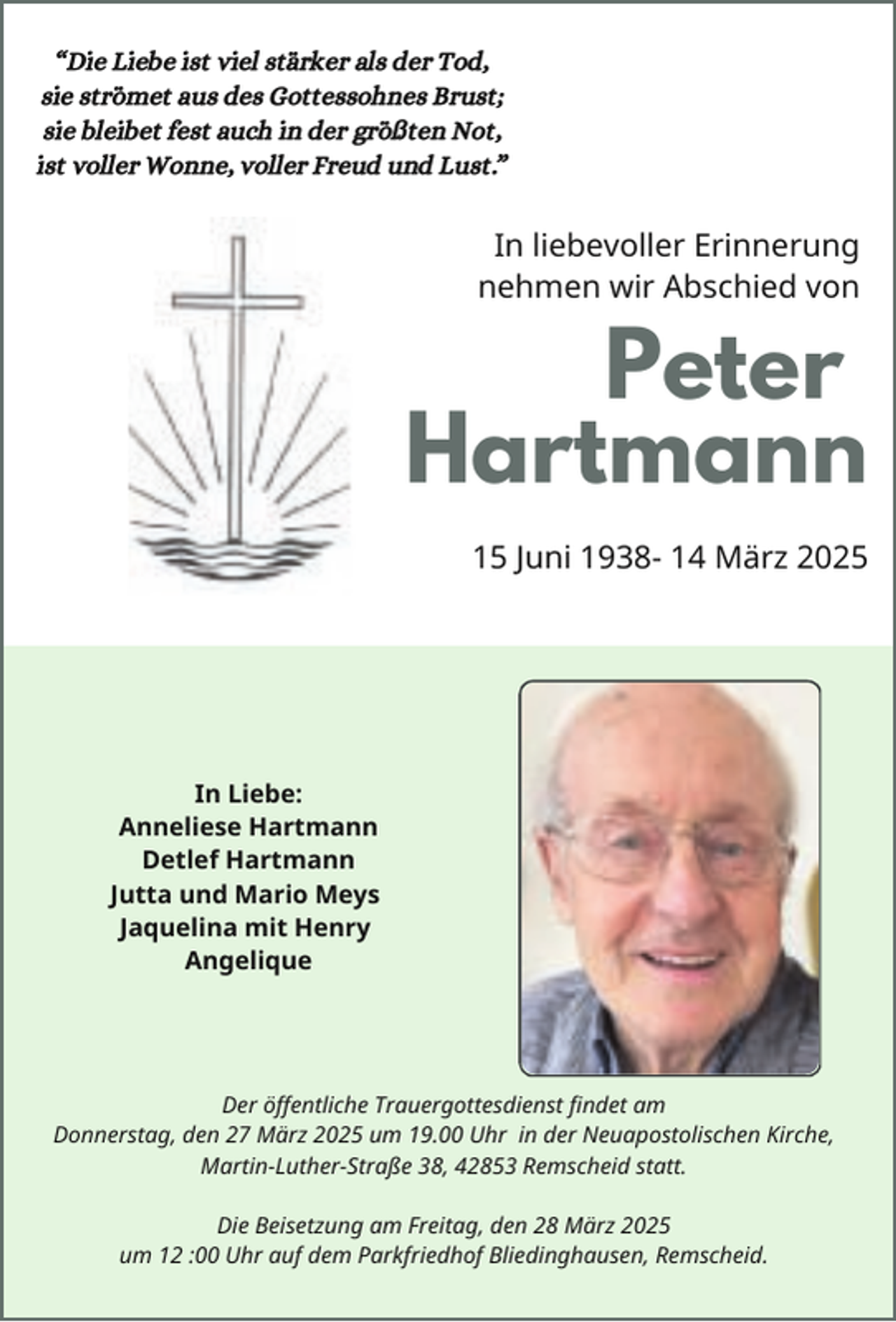 <p>“Die Liebe ist viel stärker als der Tod,<br />sie strömet aus des Gottessohnes Brust;<br />sie bleibet fest auch in der größten Not,<br />ist voller Wonne, voller Freud und Lust.”</p><p>In liebevoller Erinnerung<br />nehmen wir Abschied von</p><p>Peter<br />Hartmann<br />15 Juni 1938- 14 März 2025</p><p>In Liebe:<br />Anneliese Hartmann<br />Detlef Hartmann<br />Jutta und Mario Meys<br />Jaquelina mit Henry<br />Angelique</p><p>Der öffentliche Trauergottesdienst findet am<br />Donnerstag, den 27 März 2025 um 19.00 Uhr in der Neuapostolischen Kirche,<br />Martin-Luther-Straße 38, 42853 Remscheid statt.<br />Die Beisetzung am Freitag, den 28 März 2025<br />um 12 :00 Uhr auf dem Parkfriedhof Bliedinghausen, Remscheid.</p>