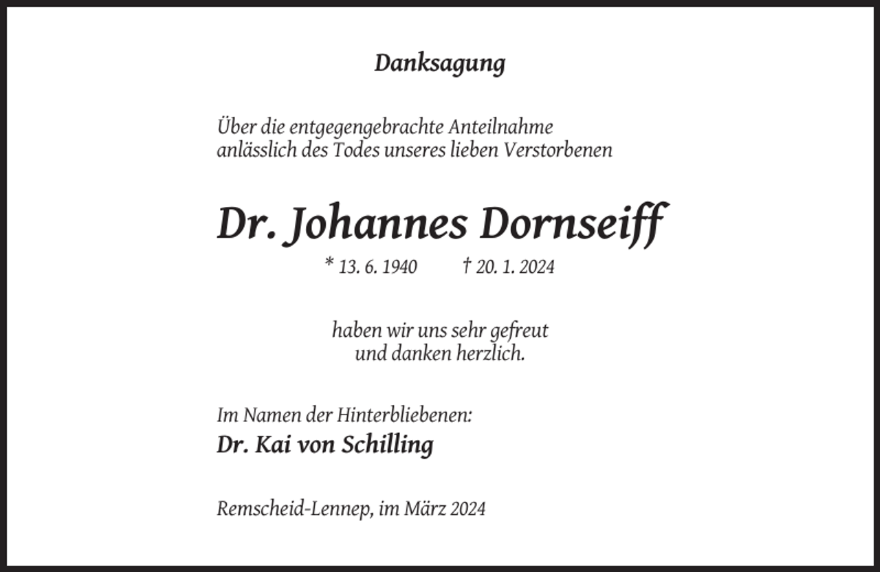 <p>Danksagung<br />Über die entgegengebrachte Anteilnahme<br />anlässlich des Todes unseres lieben Verstorbenen</p><p>Dr. Johannes Dornseiff<br />* 13. 6. 1940</p><p>† 20. 1. 2024</p><p>haben wir uns sehr gefreut<br />und danken herzlich.</p><p>Im Namen der Hinterbliebenen:</p><p>Dr. Kai von Schilling<br />Remscheid-Lennep, im März 2024</p>