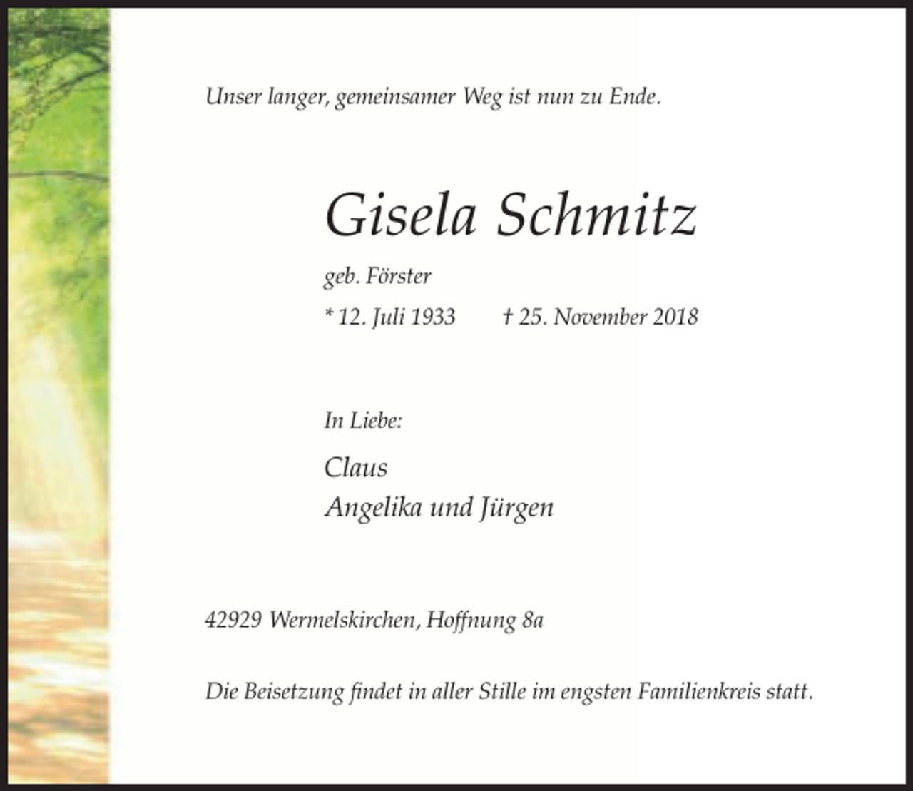 <p>Unser langer, gemeinsamer Weg ist nun zu Ende.</p><p>Gisela Schmitz<br />geb. Förster<br />* 12. Juli 1933</p><p>† 25. November 2018</p><p>In Liebe:</p><p>Claus<br />Angelika und Jürgen</p><p>42929 Wermelskirchen, Hoffnung 8a<br />Die Beisetzung findet in aller Stille im engsten Familienkreis statt.</p>