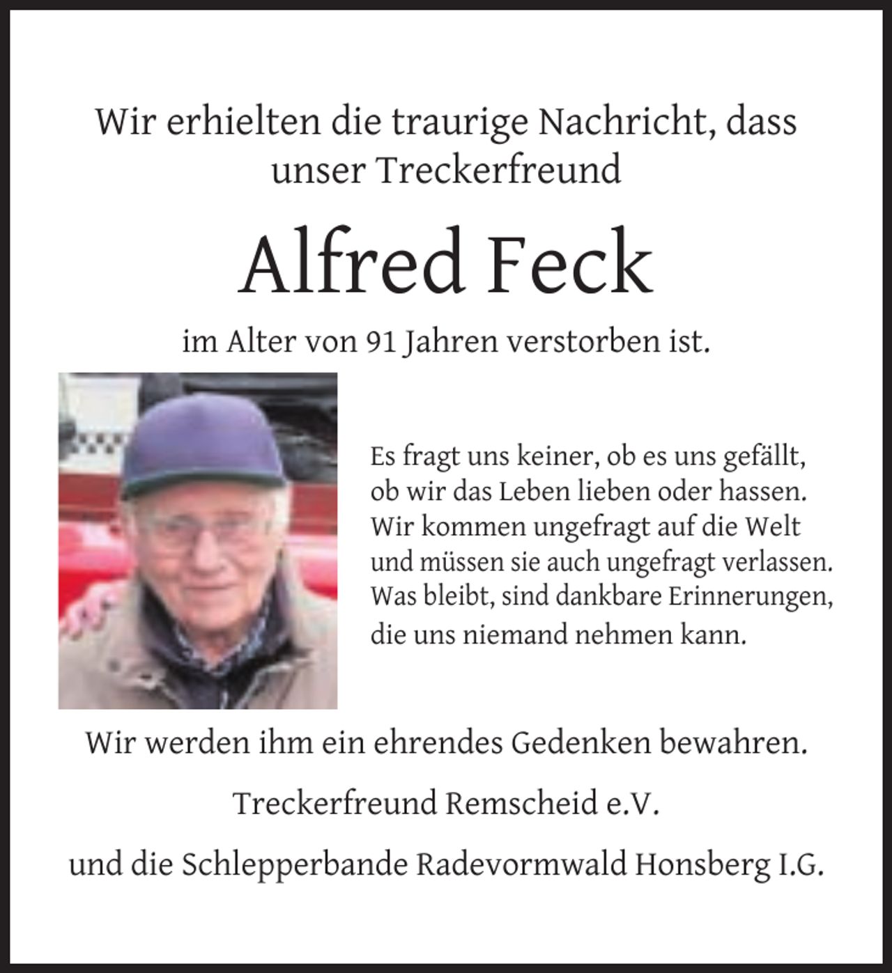 <p>Wir erhielten die traurige Nachricht, dass<br />unser Treckerfreund</p>
<p>Alfred Feck</p>
<p>im Alter von 91 Jahren verstorben ist.<br />Es fragt uns keiner, ob es uns gefällt,<br />ob wir das Leben lieben oder hassen.<br />Wir kommen ungefragt auf die Welt<br />und müssen sie auch ungefragt verlassen.<br />Was bleibt, sind dankbare Erinnerungen,<br />die uns niemand nehmen kann.</p>
<p>Wir werden ihm ein ehrendes Gedenken bewahren.<br />Treckerfreund Remscheid e.V.<br />und die Schlepperbande Radevormwald Honsberg I.G.</p>