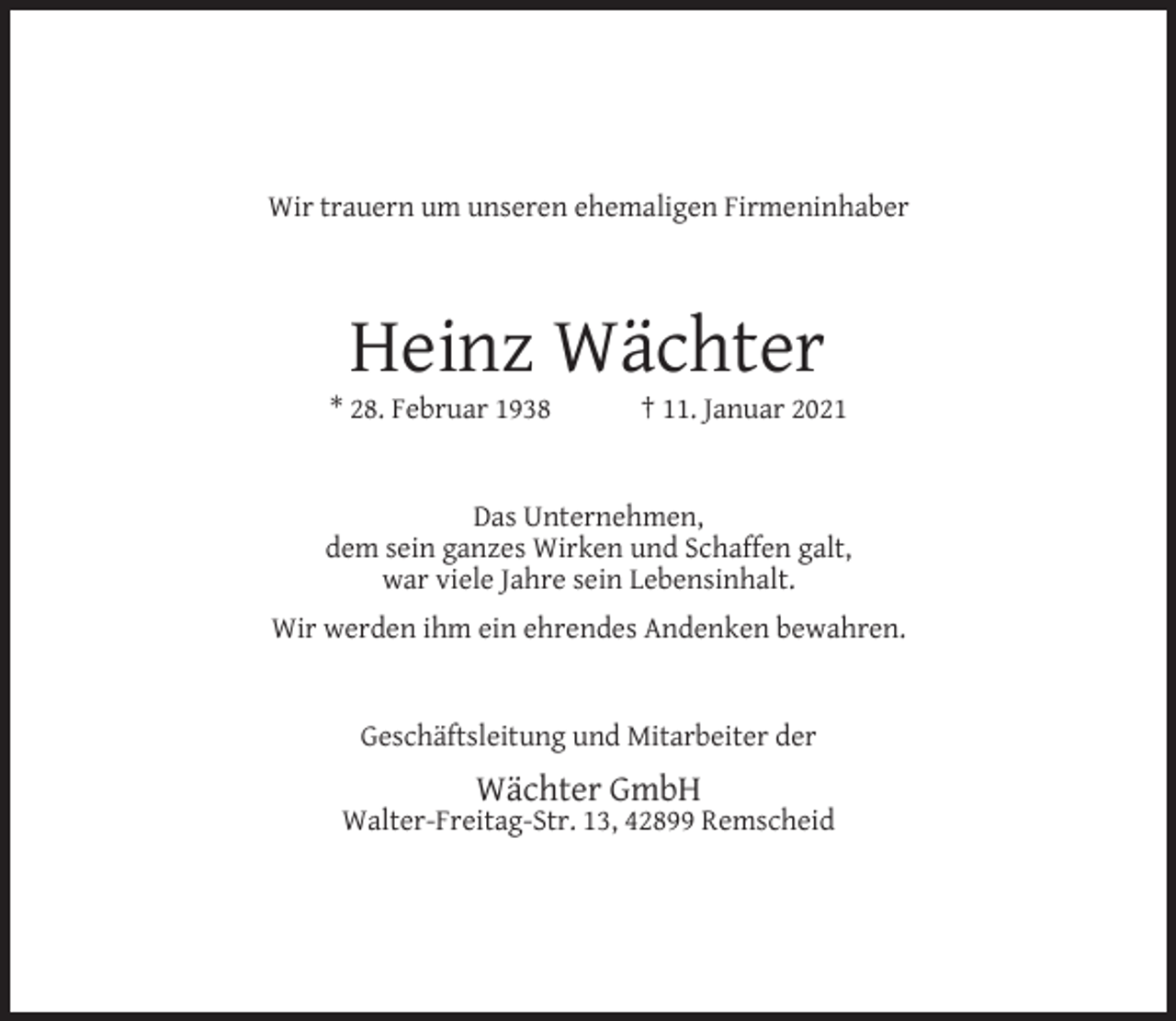 <p>Wir trauern um unseren ehemaligen Firmeninhaber</p><p>Heinz Wächter</p><p>* 28. Februar 1938</p><p>† 11. Januar 2021</p><p>Das Unternehmen,<br />dem sein ganzes Wirken und Schaffen galt,<br />war viele Jahre sein Lebensinhalt.<br />Wir werden ihm ein ehrendes Andenken bewahren.<br />Geschäftsleitung und Mitarbeiter der</p><p>Wächter GmbH</p><p>Walter-Freitag-Str. 13, 42899 Remscheid</p>