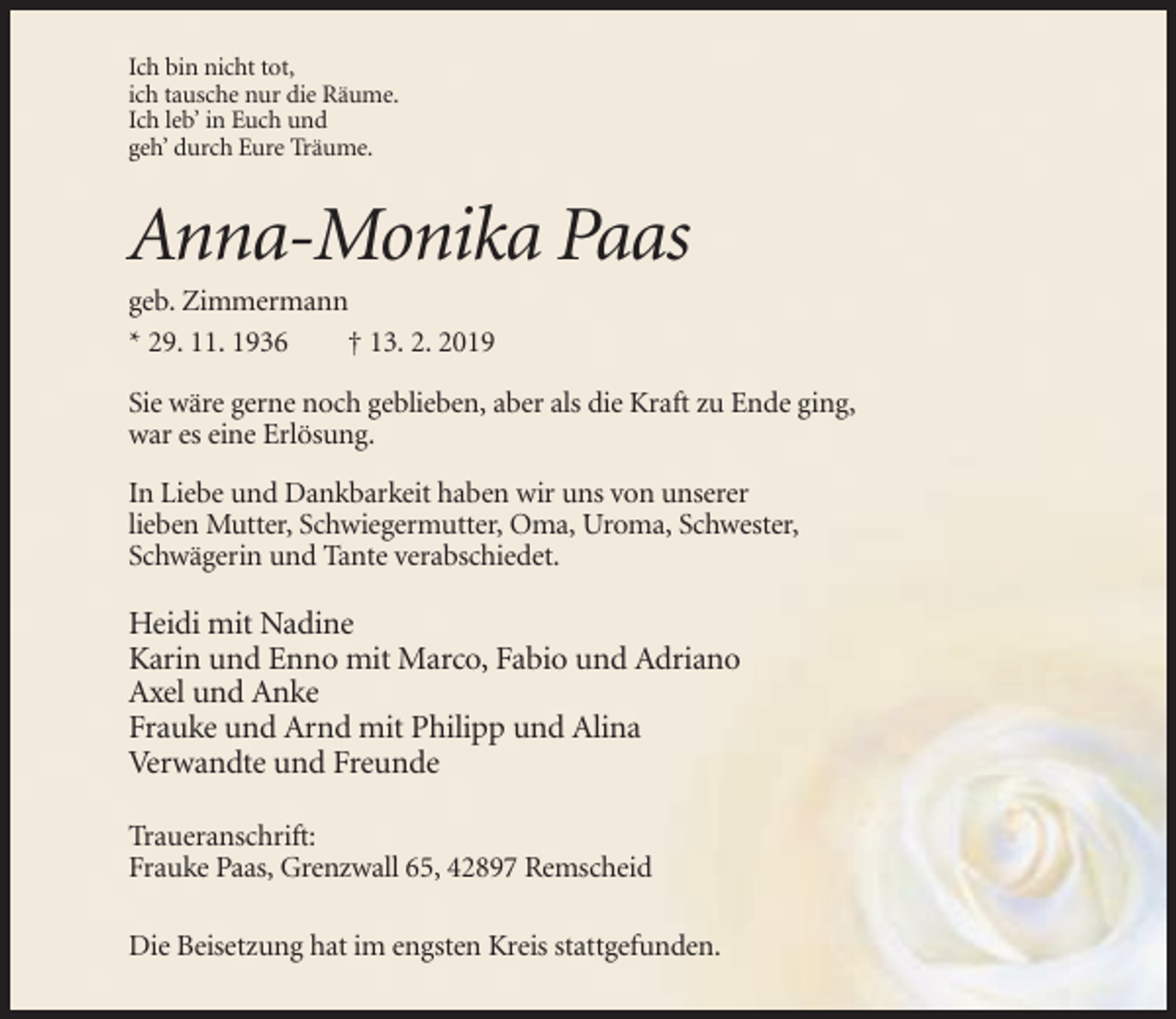 <p>Ich bin nicht tot,<br />ich tausche nur die Räume.<br />Ich leb’ in Euch und<br />geh’ durch Eure Träume.</p><p>Anna-Monika Paas<br />geb. Zimmermann<br />* 29. 11. 1936<br />† 13. 2. 2019<br />Sie wäre gerne noch geblieben, aber als die Kraft zu Ende ging,<br />war es eine Erlösung.<br />In Liebe und Dankbarkeit haben wir uns von unserer<br />lieben Mutter, Schwiegermutter, Oma, Uroma, Schwester,<br />Schwägerin und Tante verabschiedet.</p><p>Heidi mit Nadine<br />Karin und Enno mit Marco, Fabio und Adriano<br />Axel und Anke<br />Frauke und Arnd mit Philipp und Alina<br />Verwandte und Freunde<br />Traueranschrift:<br />Frauke Paas, Grenzwall 65, 42897 Remscheid<br />Die Beisetzung hat im engsten Kreis stattgefunden.</p>