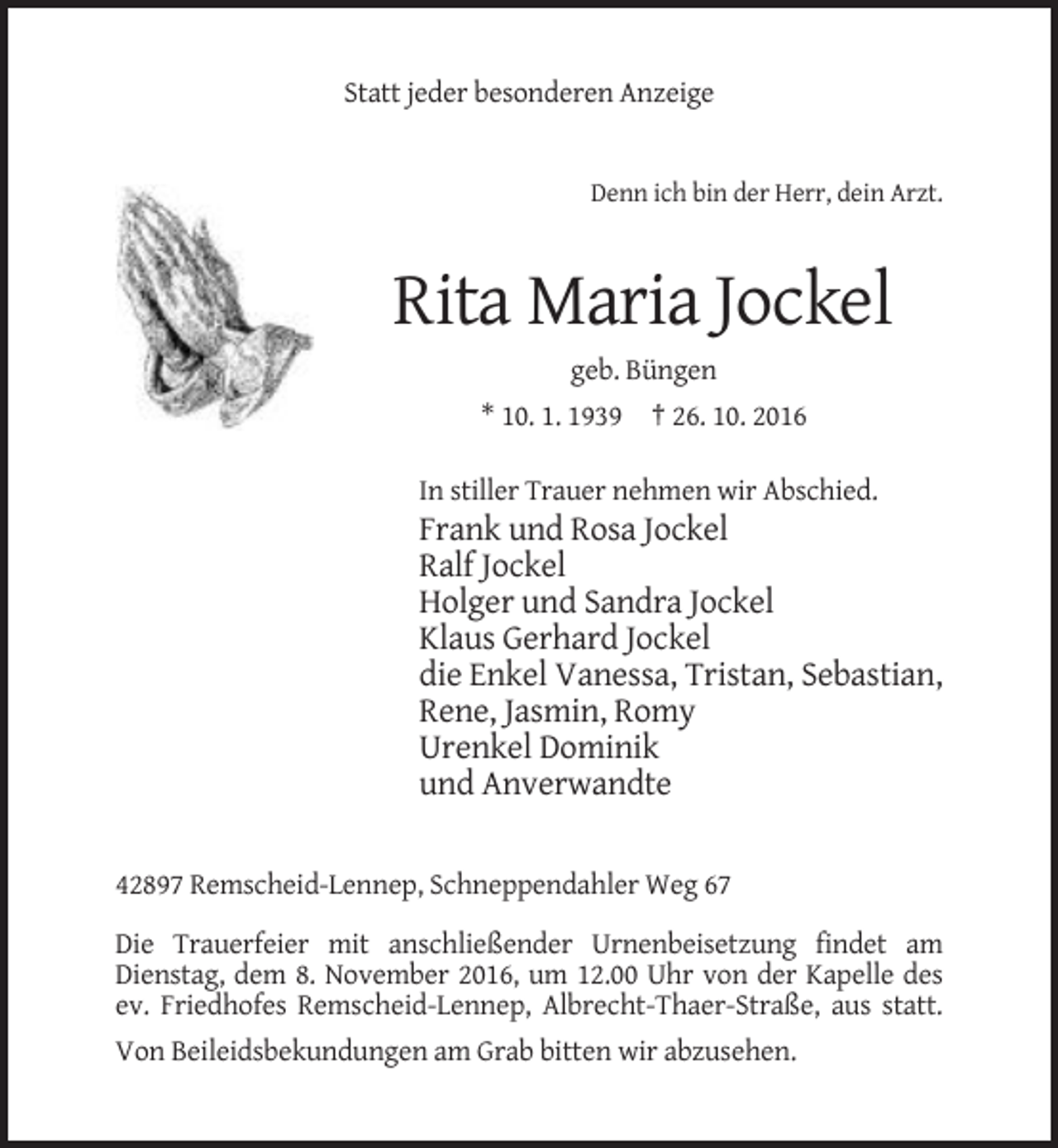 <p>Statt jeder besonderen Anzeige</p><p>Denn ich bin der Herr, dein Arzt.</p><p>Rita Maria Jockel<br />geb. Büngen<br />* 10. 1. 1939 † 26. 10. 2016<br />In stiller Trauer nehmen wir Abschied.</p><p>Frank und Rosa Jockel<br />Ralf Jockel<br />Holger und Sandra Jockel<br />Klaus Gerhard Jockel<br />die Enkel Vanessa, Tristan, Sebastian,<br />Rene, Jasmin, Romy<br />Urenkel Dominik<br />und Anverwandte<br />42897 Remscheid-Lennep, Schneppendahler Weg 67<br />Die Trauerfeier mit anschließender Urnenbeisetzung findet am<br />Dienstag, dem 8. November 2016, um 12.00 Uhr von der Kapelle des<br />ev. Friedhofes Remscheid-Lennep, Albrecht-Thaer-Straße, aus statt.<br />Von Beileidsbekundungen am Grab bitten wir abzusehen.</p>