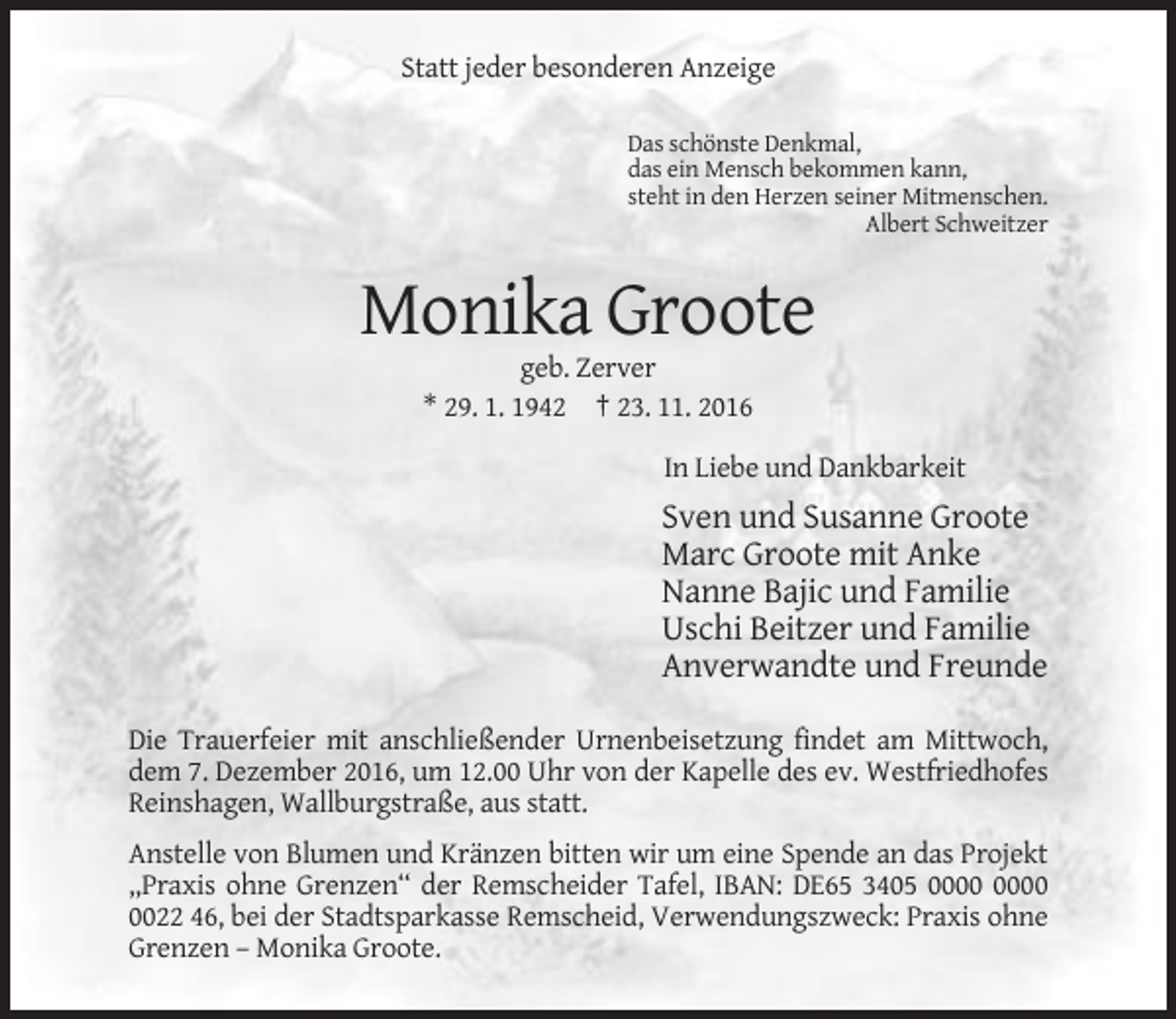 <p>Statt jeder besonderen Anzeige<br />Das schönste Denkmal,<br />das ein Mensch bekommen kann,<br />steht in den Herzen seiner Mitmenschen.<br />Albert Schweitzer</p><p>Monika Groote<br />geb. Zerver<br />* 29. 1. 1942 † 23. 11. 2016<br />In Liebe und Dankbarkeit</p><p>Sven und Susanne Groote<br />Marc Groote mit Anke<br />Nanne Bajic und Familie<br />Uschi Beitzer und Familie<br />Anverwandte und Freunde<br />Die Trauerfeier mit anschließender Urnenbeisetzung findet am Mittwoch,<br />dem 7. Dezember 2016, um 12.00 Uhr von der Kapelle des ev. Westfriedhofes<br />Reinshagen, Wallburgstraße, aus statt.<br />Anstelle von Blumen und Kränzen bitten wir um eine Spende an das Projekt<br />,,Praxis ohne Grenzen‘‘ der Remscheider Tafel, IBAN: DE65 3405<br />0022 46, bei der Stadtsparkasse Remscheid, Verwendungszweck: Praxis ohne<br />Grenzen – Monika Groote.</p>