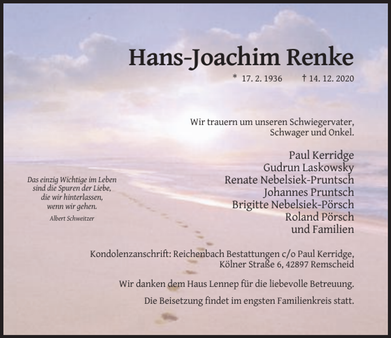 <p>Hans-Joachim Renke<br />* 17. 2. 1936</p><p>† 14. 12. 2020</p><p>Wir trauern um unseren Schwiegervater,<br />Schwager und Onkel.</p><p>Das einzig Wichtige im Leben<br />sind die Spuren der Liebe,<br />die wir hinterlassen,<br />wenn wir gehen.<br />Albert Schweitzer</p><p>Paul Kerridge<br />Gudrun Laskowsky<br />Renate Nebelsiek-Pruntsch<br />Johannes Pruntsch<br />Brigitte Nebelsiek-Pörsch<br />Roland Pörsch<br />und Familien</p><p>Kondolenzanschrift: Reichenbach Bestattungen c/o Paul Kerridge,<br />Kölner Straße 6, 42897 Remscheid<br />Wir danken dem Haus Lennep für die liebevolle Betreuung.<br />Die Beisetzung findet im engsten Familienkreis statt.</p>