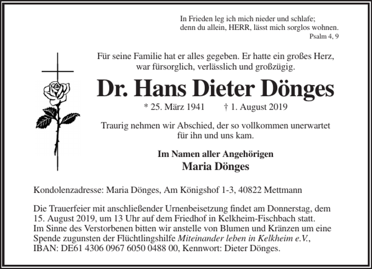 <p>In Frieden leg ich mich nieder und schlafe;<br />denn du allein, HERR, lässt mich sorglos wohnen.<br />Psalm 4, 9</p><p>Für seine Familie hat er alles gegeben. Er hatte ein großes Herz,<br />war fürsorglich, verlässlich und großzügig.</p><p>Dr. Hans Dieter Dönges<br />* 25. März 1941</p><p>† 1. August 2019</p><p>Traurig nehmen wir Abschied, der so vollkommen unerwartet<br />für ihn und uns kam.<br />Im Namen aller Angehörigen</p><p>Maria Dönges<br />Kondolenzadresse: Maria Dönges, Am Königshof 1-3, 40822 Mettmann<br />Die Trauerfeier mit anschließender Urnenbeisetzung findet am Donnerstag, dem<br />15. August 2019, um 13 Uhr auf dem Friedhof in Kelkheim-Fischbach statt.<br />Im Sinne des Verstorbenen bitten wir anstelle von Blumen und Kränzen um eine<br />Spende zugunsten der Flüchtlingshilfe Miteinander leben in Kelkheim e.V.,<br />IBAN: DE61 4306 0967 605488 00, Kennwort: Dieter Dönges.</p>