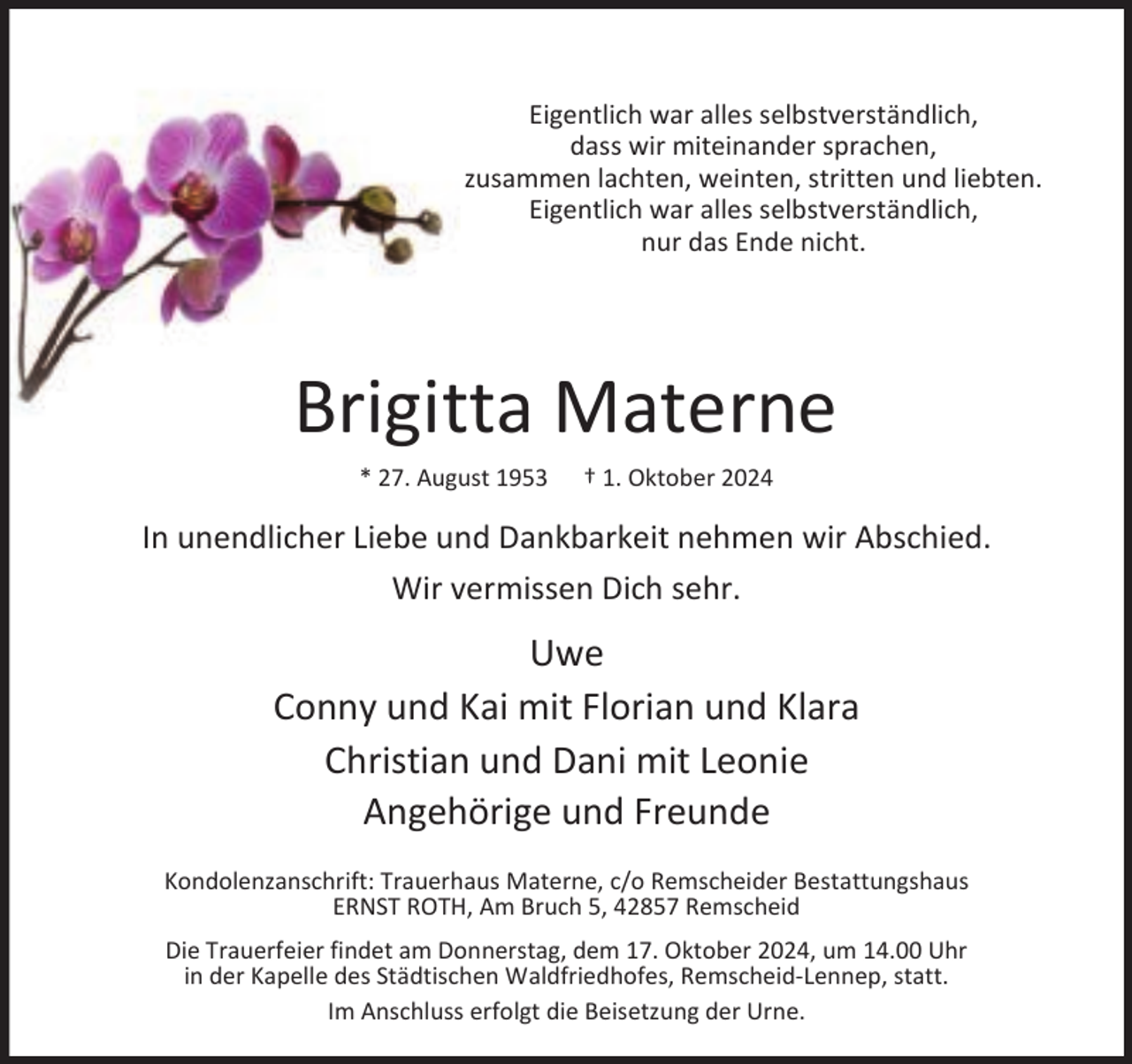 <p>Eigentlich war alles selbstverständlich,<br />dass wir miteinander sprachen,<br />zusammen lachten, weinten, stritten und liebten.<br />Eigentlich war alles selbstverständlich,<br />nur das Ende nicht.</p><p>Brigitta Materne<br />* 27. August 1953</p><p>† 1. Oktober 2024</p><p>In unendlicher Liebe und Dankbarkeit nehmen wir Abschied.<br />Wir vermissen Dich sehr.</p><p>Uwe<br />Conny und Kai mit Florian und Klara<br />Christian und Dani mit Leonie<br />Angehörige und Freunde<br />Kondolenzanschrift: Trauerhaus Materne, c/o Remscheider Bestattungshaus<br />ERNST ROTH, Am Bruch 5, 42857 Remscheid<br />Die Trauerfeier findet am Donnerstag, dem 17. Oktober 2024, um 14.00 Uhr<br />in der Kapelle des Städtischen Waldfriedhofes, Remscheid-Lennep, statt.<br />Im Anschluss erfolgt die Beisetzung der Urne.</p>