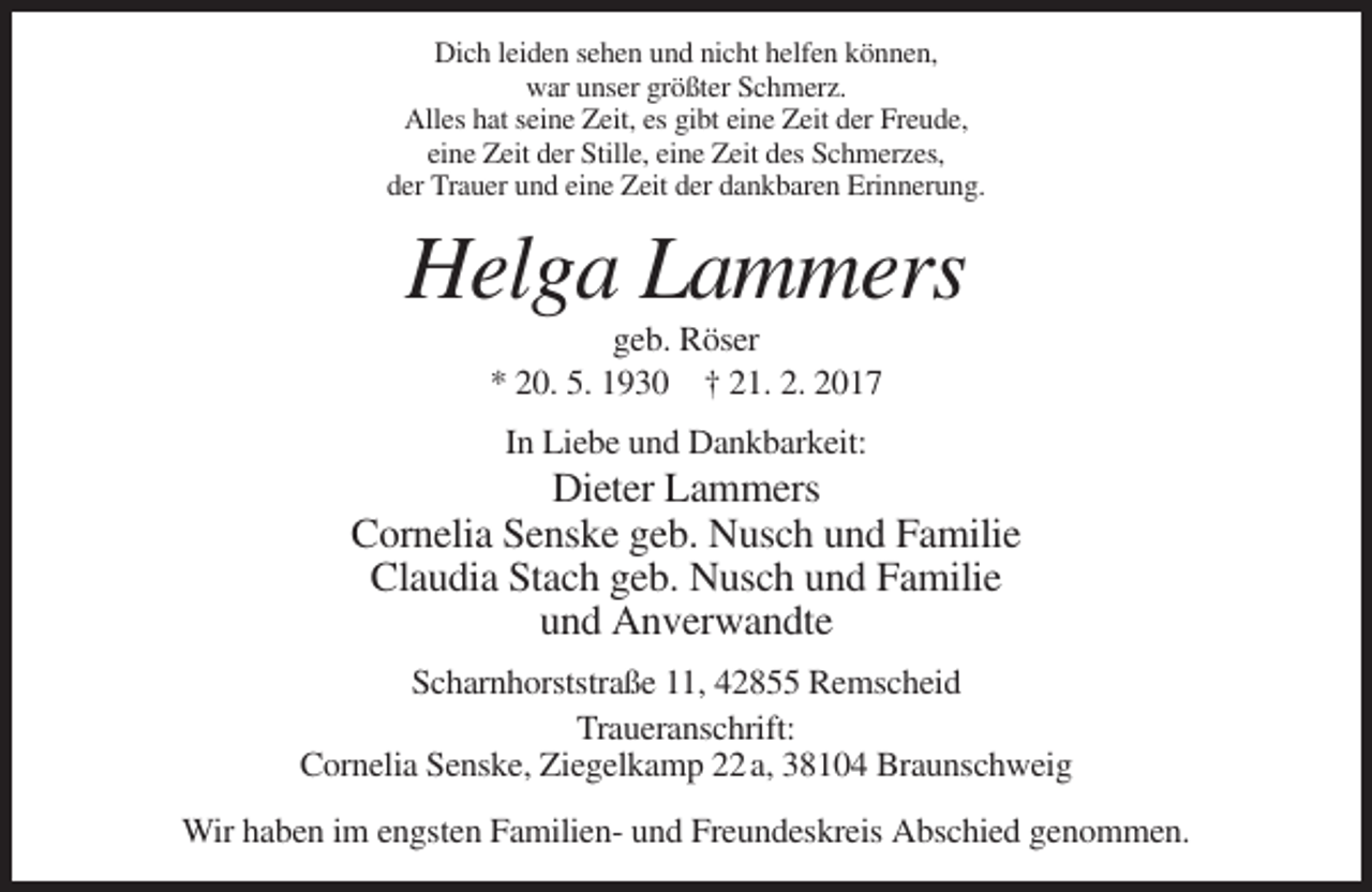 <p>Dich leiden sehen und nicht helfen können,<br />war unser größter Schmerz.<br />Alles hat seine Zeit, es gibt eine Zeit der Freude,<br />eine Zeit der Stille, eine Zeit des Schmerzes,<br />der Trauer und eine Zeit der dankbaren Erinnerung.</p><p>Helga Lammers<br />geb. Röser<br />* 20. 5. 1930 † 21. 2. 2017<br />In Liebe und Dankbarkeit:</p><p>Dieter Lammers<br />Cornelia Senske geb. Nusch und Familie<br />Claudia Stach geb. Nusch und Familie<br />und Anverwandte<br />Scharnhorststraße 11, 42855 Remscheid<br />Traueranschrift:<br />Cornelia Senske, Ziegelkamp 22 a, 38104 Braunschweig<br />Wir haben im engsten Familien- und Freundeskreis Abschied genommen.</p>