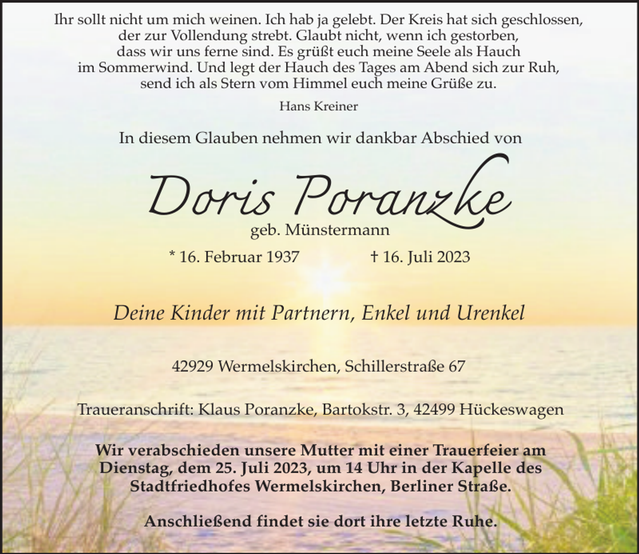 <p>Ihr sollt nicht um mich weinen. Ich hab ja gelebt. Der Kreis hat sich geschlossen,<br />der zur Vollendung strebt. Glaubt nicht, wenn ich gestorben,<br />dass wir uns ferne sind. Es grüßt euch meine Seele als Hauch<br />im Sommerwind. Und legt der Hauch des Tages am Abend sich zur Ruh,<br />send ich als Stern vom Himmel euch meine Grüße zu.<br />Hans Kreiner</p><p>In diesem Glauben nehmen wir dankbar Abschied von</p><p>Doris Poranzke<br />geb. Münstermann</p><p>* 16. Februar 1937</p><p>† 16. Juli 2023</p><p>Deine Kinder mit Partnern, Enkel und Urenkel<br />42929 Wermelskirchen, Schillerstraße 67<br />Traueranschrift: Klaus Poranzke, Bartokstr. 3, 42499 Hückeswagen<br />Wir verabschieden unsere Mutter mit einer Trauerfeier am<br />Dienstag, dem 25. Juli 2023, um 14 Uhr in der Kapelle des<br />Stadtfriedhofes Wermelskirchen, Berliner Straße.<br />Anschließend findet sie dort ihre letzte Ruhe.</p>