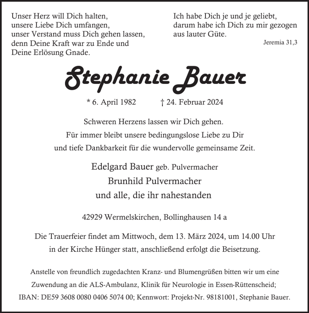 <p>Unser Herz will Dich halten,<br />unsere Liebe Dich umfangen,<br />unser Verstand muss Dich gehen lassen,<br />denn Deine Kraft war zu Ende und<br />Deine Erlösung Gnade.</p><p>Ich habe Dich je und je geliebt,<br />darum habe ich Dich zu mir gezogen<br />aus lauter Güte.</p><p>Jeremia 31,3</p><p>Stephanie Bauer<br />* 6. April 1982</p><p>† 24. Februar 2024</p><p>Schweren Herzens lassen wir Dich gehen.<br />Für immer bleibt unsere bedingungslose Liebe zu Dir<br />und tiefe Dankbarkeit für die wundervolle gemeinsame Zeit.</p><p>Edelgard Bauer geb. Pulvermacher<br />Brunhild Pulvermacher<br />und alle, die ihr nahestanden<br />42929 Wermelskirchen, Bollinghausen 14 a<br />Die Trauerfeier findet am Mittwoch, dem 13. März 2024, um 14.00 Uhr<br />in der Kirche Hünger statt, anschließend erfolgt die Beisetzung.<br />Anstelle von freundlich zugedachten Kranz- und Blumengrüßen bitten wir um eine<br />Zuwendung an die ALS-Ambulanz, Klinik für Neurologie in Essen-Rüttenscheid;<br />IBAN: DE59 3608 008406 5074 00; Kennwort: Projekt-Nr. 98181001, Stephanie Bauer.</p>