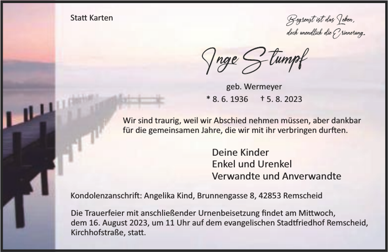 <p>Sta Karten</p><p>geb. Wermeyer<br />* 8. 6. 1936 † 5. 8. 2023<br />Wir sind traurig, weil wir Abschied nehmen müssen, aber dankbar<br />für die gemeinsamen Jahre, die wir mit ihr verbringen dur en.</p><p>Deine Kinder<br />Enkel und Urenkel<br />Verwandte und Anverwandte<br />Kondolenzanschri : Angelika Kind, Brunnengasse 8, 42853 Remscheid<br />Die Trauerfeier mit anschließender Urnenbeisetzung ﬁndet am Mi woch,<br />dem 16. August 2023, um 11 Uhr auf dem evangelischen Stad riedhof Remscheid,<br />Kirchhofstraße, sta .</p>