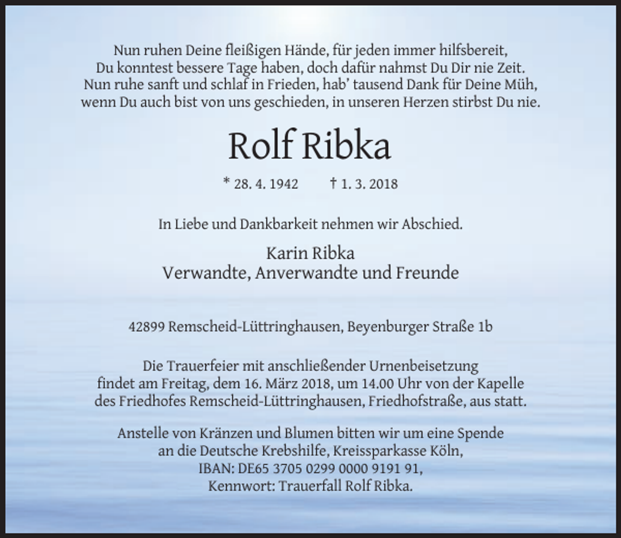 <p>Nun ruhen Deine fleißigen Hände, für jeden immer hilfsbereit,<br />Du konntest bessere Tage haben, doch dafür nahmst Du Dir nie Zeit.<br />Nun ruhe sanft und schlaf in Frieden, hab’ tausend Dank für Deine Müh,<br />wenn Du auch bist von uns geschieden, in unseren Herzen stirbst Du nie.</p><p>Rolf Ribka<br />* 28. 4. 1942</p><p>† 1. 3. 2018</p><p>In Liebe und Dankbarkeit nehmen wir Abschied.</p><p>Karin Ribka<br />Verwandte, Anverwandte und Freunde<br />42899 Remscheid-Lüttringhausen, Beyenburger Straße 1b<br />Die Trauerfeier mit anschließender Urnenbeisetzung<br />findet am Freitag, dem 16. März 2018, um 14.00 Uhr von der Kapelle<br />des Friedhofes Remscheid-Lüttringhausen, Friedhofstraße, aus statt.<br />Anstelle von Kränzen und Blumen bitten wir um eine Spende<br />an die Deutsche Krebshilfe, Kreissparkasse Köln,<br />IBAN: DE65 3705 0299 0000 91,<br />Kennwort: Trauerfall Rolf Ribka.</p>