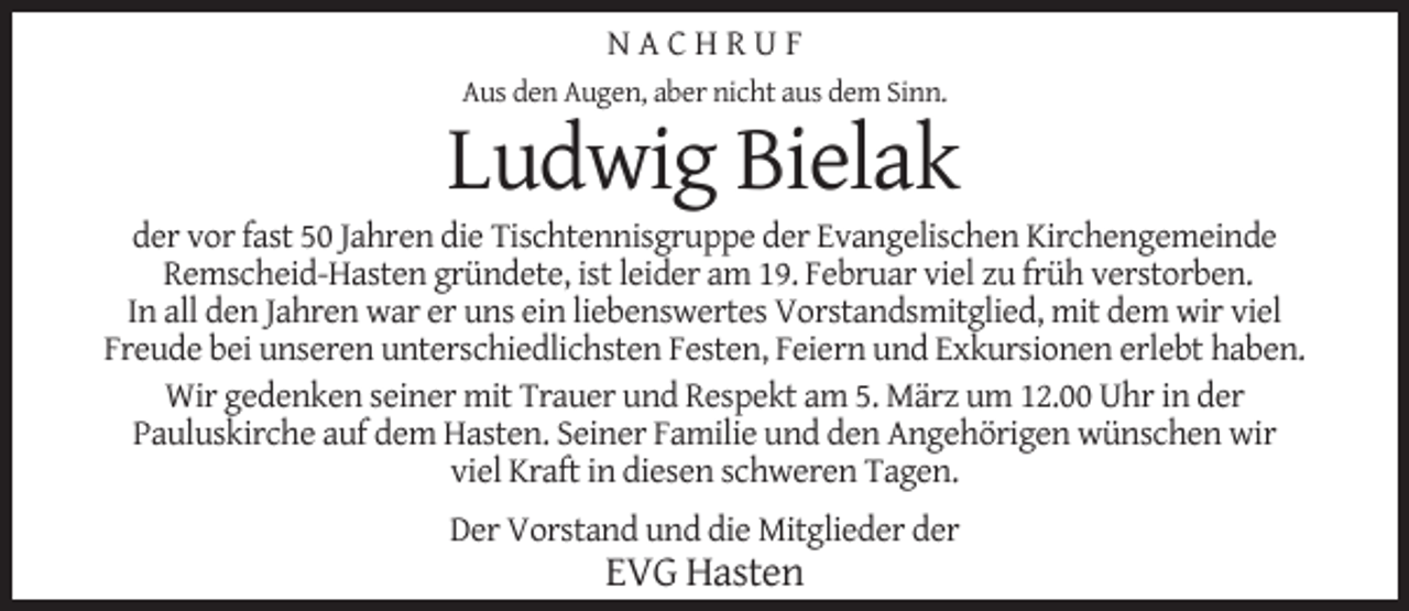 <p>NACHRUF<br />Aus den Augen, aber nicht aus dem Sinn.</p><p>Ludwig Bielak</p><p>der vor fast 50 Jahren die Tischtennisgruppe der Evangelischen Kirchengemeinde<br />Remscheid-Hasten gründete, ist leider am 19. Februar viel zu früh verstorben.<br />In all den Jahren war er uns ein liebenswertes Vorstandsmitglied, mit dem wir viel<br />Freude bei unseren unterschiedlichsten Festen, Feiern und Exkursionen erlebt haben.<br />Wir gedenken seiner mit Trauer und Respekt am 5. März um 12.00 Uhr in der<br />Pauluskirche auf dem Hasten. Seiner Familie und den Angehörigen wünschen wir<br />viel Kraft in diesen schweren Tagen.<br />Der Vorstand und die Mitglieder der</p><p>EVG Hasten</p>
