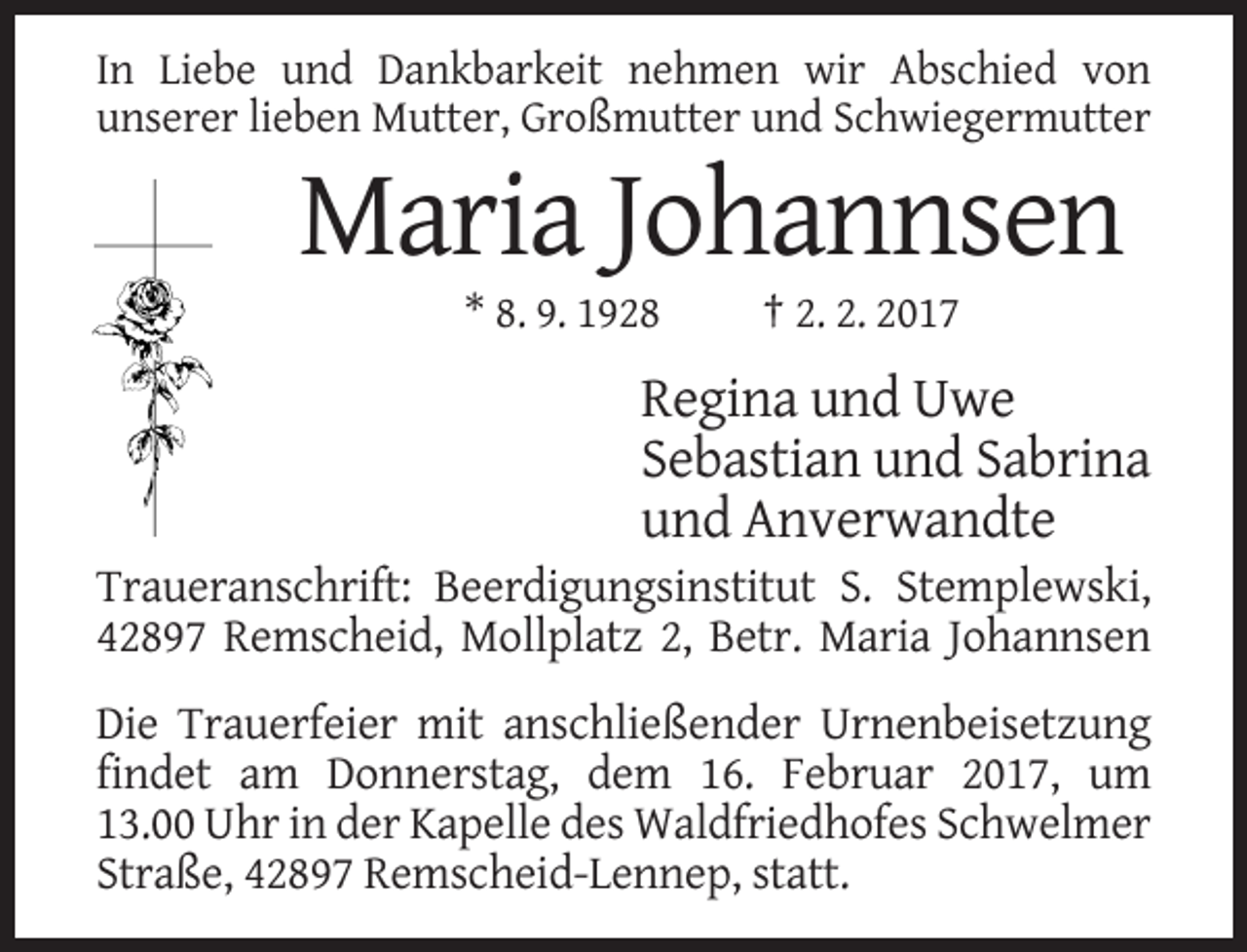 <p>In Liebe und Dankbarkeit nehmen wir Abschied von<br />unserer lieben Mutter, Großmutter und Schwiegermutter</p><p>Maria Johannsen<br />* 8. 9. 1928</p><p>† 2. 2. 2017</p><p>Regina und Uwe<br />Sebastian und Sabrina<br />und Anverwandte<br />Traueranschrift: Beerdigungsinstitut S. Stemplewski,<br />42897 Remscheid, Mollplatz 2, Betr. Maria Johannsen<br />Die Trauerfeier mit anschließender Urnenbeisetzung<br />findet am Donnerstag, dem 16. Februar 2017, um<br />13.00 Uhr in der Kapelle des Waldfriedhofes Schwelmer<br />Straße, 42897 Remscheid-Lennep, statt.</p>