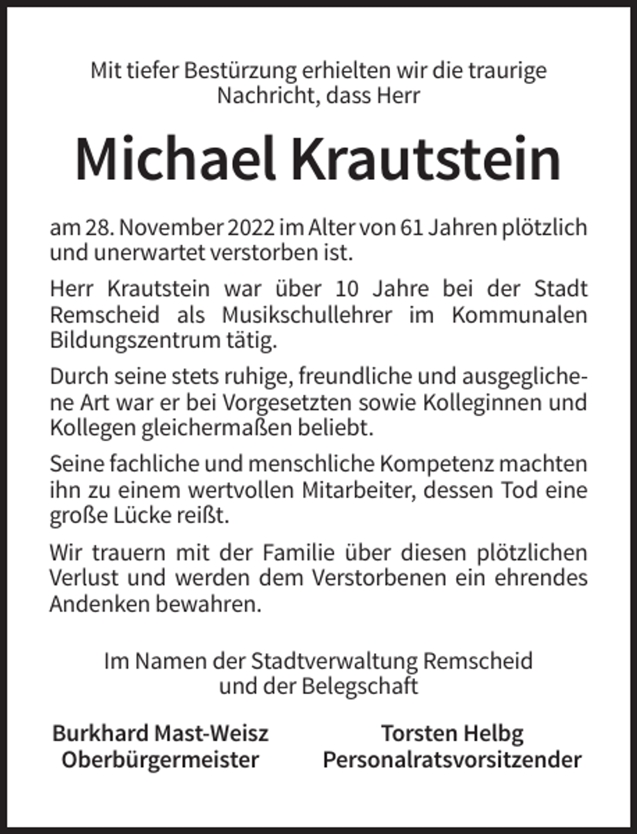 <p>Mit tiefer Bestürzung erhielten wir die traurige<br />Nachricht, dass Herr</p><p>Michael Krautstein<br />am 28. November 2022 im Alter von 61 Jahren plötzlich<br />und unerwartet verstorben ist.<br />Herr Krautstein war über 10 Jahre bei der Stadt<br />Remscheid als Musikschullehrer im Kommunalen<br />Bildungszentrum tätig.<br />Durch seine stets ruhige, freundliche und ausgeglichene Art war er bei Vorgesetzten sowie Kolleginnen und<br />Kollegen gleichermaßen beliebt.<br />Seine fachliche und menschliche Kompetenz machten<br />ihn zu einem wertvollen Mitarbeiter, dessen Tod eine<br />große Lücke reißt.<br />Wir trauern mit der Familie über diesen plötzlichen<br />Verlust und werden dem Verstorbenen ein ehrendes<br />Andenken bewahren.<br />Im Namen der Stadtverwaltung Remscheid<br />und der Belegschaft<br />Burkhard Mast-Weisz<br />Oberbürgermeister</p><p>Torsten Helbg<br />Personalratsvorsitzender</p>