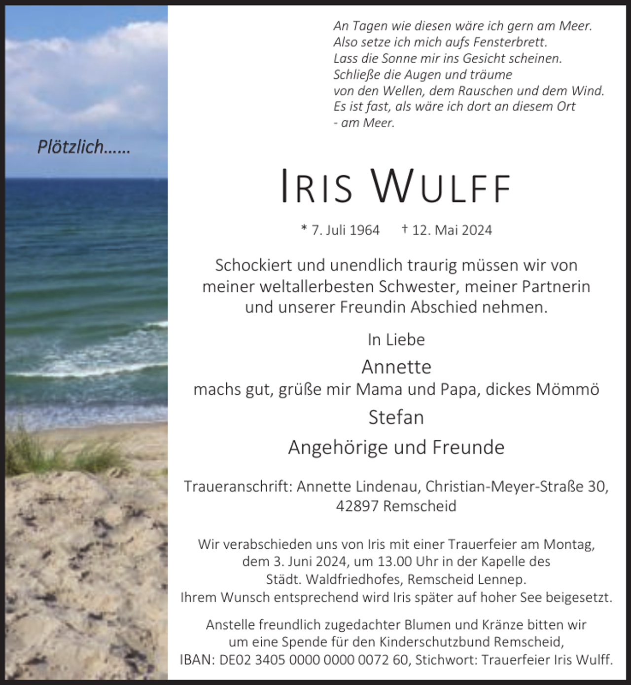 <p>An Tagen wie diesen wäre ich gern am Meer.<br />Also setze ich mich aufs Fensterbrett.<br />Lass die Sonne mir ins Gesicht scheinen.<br />Schließe die Augen und träume<br />von den Wellen, dem Rauschen und dem Wind.<br />Es ist fast, als wäre ich dort an diesem Ort<br />- am Meer.</p><p>Plötzlich……</p><p>I RIS W ULFF<br />* 7. Juli 1964</p><p>† 12. Mai 2024</p><p>Schockiert und unendlich traurig müssen wir von<br />meiner weltallerbesten Schwester, meiner Partnerin<br />und unserer Freundin Abschied nehmen.<br />In Liebe</p><p>Annette</p><p>machs gut, grüße mir Mama und Papa, dickes Mömmö</p><p>Stefan<br />Angehörige und Freunde<br />Traueranschrift: Annette Lindenau, Christian-Meyer-Straße 30,<br />42897 Remscheid<br />Wir verabschieden uns von Iris mit einer Trauerfeier am Montag,<br />dem 3. Juni 2024, um 13.00 Uhr in der Kapelle des<br />Städt. Waldfriedhofes, Remscheid Lennep.<br />Ihrem Wunsch entsprechend wird Iris später auf hoher See beigesetzt.<br />Anstelle freundlich zugedachter Blumen und Kränze bitten wir<br />um eine Spende für den Kinderschutzbund Remscheid,<br />IBAN: DE02 3405 0072 60, Stichwort: Trauerfeier Iris Wulff.</p>