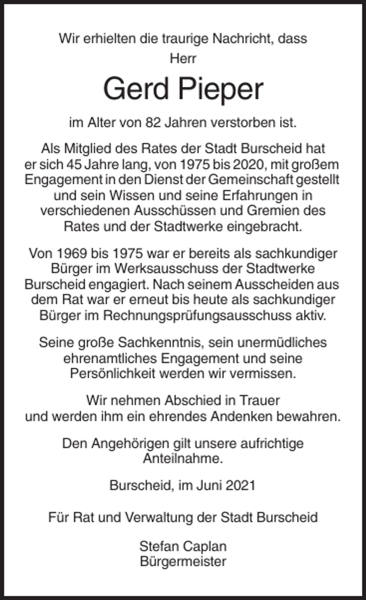 <p>Wir erhielten die traurige Nachricht, dass<br />Herr</p><p>Gerd Pieper<br />im Alter von 82 Jahren verstorben ist.<br />Als Mitglied des Rates der Stadt Burscheid hat<br />er sich 45 Jahre lang, von 1975 bis 2020, mit großem<br />Engagement in den Dienst der Gemeinschaft gestellt<br />und sein Wissen und seine Erfahrungen in<br />verschiedenen Ausschüssen und Gremien des<br />Rates und der Stadtwerke eingebracht.<br />Von 1969 bis 1975 war er bereits als sachkundiger<br />Bürger im Werksausschuss der Stadtwerke<br />Burscheid engagiert. Nach seinem Ausscheiden aus<br />dem Rat war er erneut bis heute als sachkundiger<br />Bürger im Rechnungsprüfungsausschuss aktiv.<br />Seine große Sachkenntnis, sein unermüdliches<br />ehrenamtliches Engagement und seine<br />Persönlichkeit werden wir vermissen.<br />Wir nehmen Abschied in Trauer<br />und werden ihm ein ehrendes Andenken bewahren.<br />Den Angehörigen gilt unsere aufrichtige<br />Anteilnahme.<br />Burscheid, im Juni 2021<br />Für Rat und Verwaltung der Stadt Burscheid<br />Stefan Caplan<br />Bürgermeister</p>