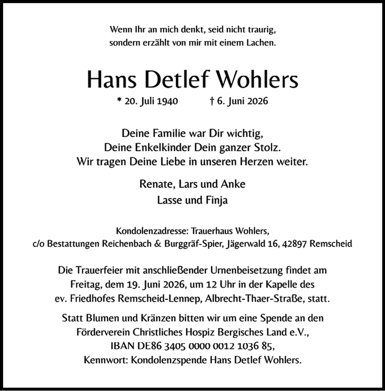 <p>Wenn Ihr an mich denkt, seid nicht traurig,<br />sondern erzählt von mir mit einem Lachen.</p><p>Hans Detlef Wohlers<br />* 20. Juli 1940</p><p>† 6. Juni 2026</p><p>Deine Familie war Dir wichtig,<br />Deine Enkelkinder Dein ganzer Stolz.<br />Wir tragen Deine Liebe in unseren Herzen weiter.<br />Renate, Lars und Anke<br />Lasse und Finja<br />Kondolenzadresse: Trauerhaus Wohlers,<br />c/o Bestattungen Reichenbach &amp; Burggräf-Spier, Jägerwald 16, 42897 Remscheid</p><p>Die Trauerfeier mit anschließender Urnenbeisetzung findet am<br />Freitag, dem 19. Juni 2026, um 12 Uhr in der Kapelle des<br />ev. Friedhofes Remscheid-Lennep, Albrecht-Thaer-Straße, statt.<br />Statt Blumen und Kränzen bitten wir um eine Spende an den<br />Förderverein Christliches Hospiz Bergisches Land e.V.,<br />IBAN DE86 3405 0012 1036 85,<br />Kennwort: Kondolenzspende Hans Detlef Wohlers.</p>